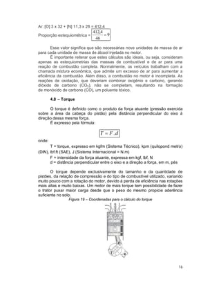 16
Ar: [O] 3 x 32 + [N] 11,3 x 28 = 412,4
Proporção estequiométrica = 9
46
4,412

Esse valor significa que são necessárias nove unidades de massa de ar
para cada unidade de massa de álcool injetada no motor.
É importante reiterar que estes cálculos são ideais, ou seja, consideram
apenas as estequiometrias das massas de combustível e de ar para uma
reação de combustão completa. Normalmente, os veículos trabalham com a
chamada mistura econômica, que admite um excesso de ar para aumentar a
eficiência da combustão. Além disso, a combustão no motor é incompleta. As
reações de oxidação, que deveriam combinar oxigênio e carbono, gerando
dióxido de carbono (CO2), não se completam, resultando na formação
de monóxido de carbono (CO), um poluente tóxico.
4.8 – Torque
O torque é definido como o produto da força atuante (pressão exercida
sobre a área da cabeça do pistão) pela distância perpendicular do eixo à
direção dessa mesma força.
É expresso pela fórmula:
dFT .
onde:
T = torque, expresso em kgfm (Sistema Técnico), kpm (quilopond metro)
(DIN), lbf.ft (SAE), J (Sistema Internacional = N.m)
F = intensidade da força atuante, expressa em kgf, lbf, N
d = distância perpendicular entre o eixo e a direção a força, em m, pés
O torque depende exclusivamente do tamanho e da quantidade de
pistões, da relação de compressão e do tipo de combustível utilizado, variando
muito pouco com a rotação do motor, devido à perda de eficiência nas rotações
mais altas e muito baixas. Um motor de mais torque tem possibilidade de fazer
o trator puxar maior carga desde que o peso do mesmo propicie aderência
suficiente no solo.
Figura 19 – Coordenadas para o cálculo do torque
 