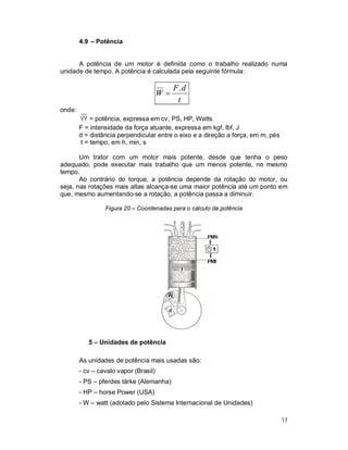 17
4.9 – Potência
A potência de um motor é definida como o trabalho realizado numa
unidade de tempo. A potência é calculada pela seguinte fórmula:
t
dF
W
.

onde:
= potência, expressa em cv, PS, HP, Watts
F = intensidade da força atuante, expressa em kgf, lbf, J
d = distância perpendicular entre o eixo e a direção a força, em m, pés
t = tempo, em h, min, s
Um trator com um motor mais potente, desde que tenha o peso
adequado, pode executar mais trabalho que um menos potente, no mesmo
tempo.
Ao contrário do torque, a potência depende da rotação do motor, ou
seja, nas rotações mais altas alcança-se uma maior potência até um ponto em
que, mesmo aumentando-se a rotação, a potência passa a diminuir.
Figura 20 – Coordenadas para o cálculo da potência
5 – Unidades de potência
As unidades de potência mais usadas são:
- cv – cavalo vapor (Brasil)
- PS – pferdes tärke (Alemanha)
- HP – horse Power (USA)
- W – watt (adotado pelo Sistema Internacional de Unidades)
 
