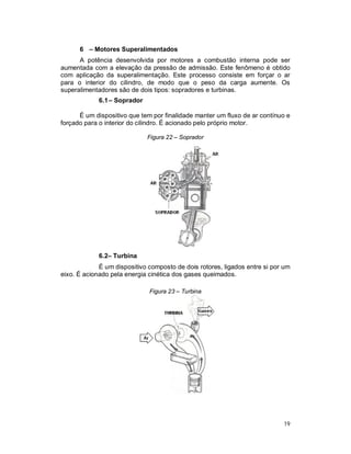 19
6 – Motores Superalimentados
A potência desenvolvida por motores a combustão interna pode ser
aumentada com a elevação da pressão de admissão. Este fenômeno é obtido
com aplicação da superalimentação. Este processo consiste em forçar o ar
para o interior do cilindro, de modo que o peso da carga aumente. Os
superalimentadores são de dois tipos: sopradores e turbinas.
6.1– Soprador
É um dispositivo que tem por finalidade manter um fluxo de ar contínuo e
forçado para o interior do cilindro. É acionado pelo próprio motor.
Figura 22 – Soprador
6.2– Turbina
É um dispositivo composto de dois rotores, ligados entre si por um
eixo. É acionado pela energia cinética dos gases queimados.
Figura 23 – Turbina
 