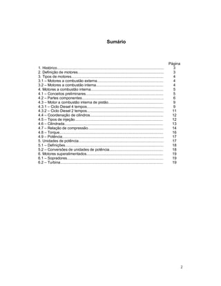2
Sumário
Página
1. Histórico....................................................................................................... 3
2. Definição de motores................................................................................... 3
3. Tipos de motores......................................................................................... 4
3.1 – Motores a combustão externa................................................................ 4
3.2 – Motores a combustão interna................................................................. 4
4. Motores a combustão interna...................................................................... 5
4.1 – Conceitos preliminares........................................................................... 5
4.2 – Partes componentes............................................................................... 6
4.3 – Motor a combustão interna de pistão..................................................... 9
4.3.1 – Ciclo Diesel 4 tempos.......................................................................... 9
4.3.2 – Ciclo Diesel 2 tempos.......................................................................... 11
4.4 – Coordenação de cilindros....................................................................... 12
4.5 – Tipos de injeção..................................................................................... 12
4.6 – Cilindrada............................................................................................... 13
4.7 – Relação de compressão......................................................................... 14
4.8 – Torque.................................................................................................... 16
4.9 – Potência.................................................................................................. 17
5. Unidades de potência.................................................................................. 17
5.1 – Definições............................................................................................... 18
5.2 – Conversões de unidades de potência.................................................... 18
6. Motores superalimentados.......................................................................... 19
6.1 – Sopradores............................................................................................. 19
6.2 – Turbina................................................................................................... 19
 
