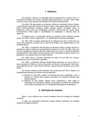 3
1. Histórico
Os primeiros motores a combustão externa apareceram no século XVIII e o
combustível utilizado era a lenha, naquela época abundante e de baixo custo. Estes
motores a vapor eram geralmente utilizados em máquinas estacionárias.
No século XIX apareceram os primeiros motores a combustão interna. Nestes,
o combustível é queimado dentro do próprio motor e seu aparecimento provocou um
rápido desenvolvimento mecânico. Estes motores levaram vantagem sobre as
máquinas a vapor pela sua versatilidade, eficiência, menor peso por cavalo vapor,
funcionamento inicial rápido e possibilidade de adaptação a diversos tipos de
máquinas.
O primeiro motor a combustão interna foi construído pelo mecânico alemão
Lenoir, em 1860, e tinha a potência de 1 cv, trabalhando com gás de iluminação.
Em 1861, Otto e Langen, baseando-se na máquina de Lenoir, construíram um
motor que comprimia a mistura de ar e gás de iluminação, com ignição feita por uma
centelha elétrica.
Em 1862, o engenheiro francês Beau de Rochas publicou estudos teóricos e
estabeleceu alguns princípios termodinâmicos baseado no motor de Otto. Este, por
sua vez, baseado no estudo de Rochas, desenvolveu um motor: o motor de ciclo Otto
apresentado em 1872. Estes motores usavam como combustível o gás de carvão ou o
gasogênio, com ignição feita por centelha elétrica.
Em 1889, fez-se a primeira aplicação do motor de ciclo Otto em veículos,
utilizando-se como combustível a gasolina.
Em 1893, o engenheiro alemão Rudolf Diesel descreveu um novo motor, no
qual a ignição da mistura ar mais combustível era feita por compressão. Este motor,
que Diesel denominou “motor térmico racional”, acabou ficando conhecido como motor
Diesel.
Os motores modernos são derivados dos construídos por Otto e Diesel e as
características básicas dos mesmos são as seguintes:
a) Motores de ciclo Otto: utilizam combustível de baixa volatilidade, como a
gasolina e o álcool. Para ignição necessitam de centelha produzida pelo
sistema elétrico.
b) Motores de ciclo Diesel: utilizam como combustível o óleo diesel. A
inflamação do combustível injetado sob pressão na câmara de combustão
ocorre pela compressão de ar e conseqüente elevação da temperatura.
2. Definição de motores
Motor é uma máquina que converte qualquer forma de energia em trabalho
mecânico.
O motor de combustão transforma energia térmica (calorífica) em trabalho
mecânico (energia mecânica).
 
