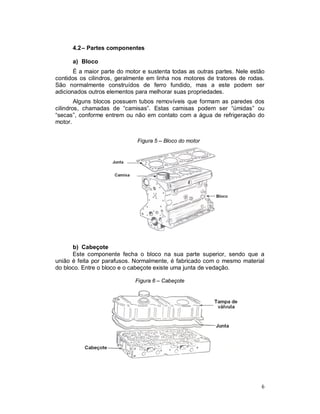 6
4.2– Partes componentes
a) Bloco
É a maior parte do motor e sustenta todas as outras partes. Nele estão
contidos os cilindros, geralmente em linha nos motores de tratores de rodas.
São normalmente construídos de ferro fundido, mas a este podem ser
adicionados outros elementos para melhorar suas propriedades.
Alguns blocos possuem tubos removíveis que formam as paredes dos
cilindros, chamadas de “camisas”. Estas camisas podem ser “úmidas” ou
“secas”, conforme entrem ou não em contato com a água de refrigeração do
motor.
Figura 5 – Bloco do motor
b) Cabeçote
Este componente fecha o bloco na sua parte superior, sendo que a
união é feita por parafusos. Normalmente, é fabricado com o mesmo material
do bloco. Entre o bloco e o cabeçote existe uma junta de vedação.
Figura 6 – Cabeçote
 
