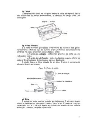 7
c) Cárter
O cárter fecha o bloco na sua parte inferior e serve de depósito para o
óleo lubrificante do motor. Normalmente, é fabricado de chapa dura, por
prensagem.
Figura 7 – Cárter
d) Pistão (êmbolo)
É a parte do motor que recebe o movimento de expansão dos gases.
Normalmente, é feito de ligas de alumínio e tem um formato aproximadamente
cilíndrico. No pistão encontram-se dois tipos de anéis:
d.1) anéis de vedação – estão mais próximos da parte superior
(cabeça) do pistão;
d.2) anéis de lubrificação – estão localizados na parte inferior do
pistão e têm a finalidade de lubrificar as paredes do cilindro.
O pistão liga-se à biela através de um pino. O pino é normalmente
fabricado de aço cementado.
Figura 8 – Partes do pistão
e) Biela
É a parte do motor que liga o pistão ao virabrequim. É fabricado de aço
forjado e divide-se em três partes: cabeça, corpo e pé. A cabeça é presa ao
pistão pelo pino e o pé está ligado ao virabrequim através de um material
antifricção, chamado casquilho ou bronzina.
 