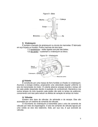 8
Figura 9 – Biela
f) Virabrequim
É também chamado de girabrequim ou árvore de manivelas. É fabricado
em aço forjado ou fundido. Possui mancais de dois tipos:
f.1) excêntricos – estão ligados aos pés das bielas;
f.2) de centro – sustentam o virabrequim ao bloco.
Figura 10 – Virabrequim
g) Volante
É constituído por uma massa de ferro fundido e é fixado no virabrequim.
Acumula a energia cinética, propiciando uma velocidade angular uniforme no
eixo de transmissão do motor. O volante absorve energia durante o tempo útil
de cada pistão (expansão devido à explosão do combustível), liberando-a nos
outros tempos do ciclo (quando cada pistão não está no tempo de potência),
concorrendo com isso para reduzir os efeitos de variação do tempo do motor.
h) Válvulas
Existem dois tipos de válvulas: de admissão e de escape. Elas são
acionadas por um sistema de comando de válvulas.
O movimento do virabrequim é transmitido para o eixo de comando de
válvulas por meio de engrenagens. O eixo de comando de válvulas liga-se por
uma vareta ao eixo dos balancins. Este, por sua vez, é que acionará as
válvulas.
 
