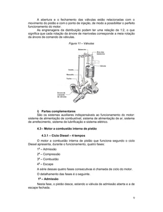 9
A abertura e o fechamento das válvulas estão relacionadas com o
movimento do pistão e com o ponto de injeção, de modo a possibilitar o perfeito
funcionamento do motor.
As engrenagens da distribuição podem ter uma relação de 1:2, o que
significa que cada rotação da árvore de manivelas corresponde a meia rotação
da árvore de comando de válvulas.
Figura 11 – Válvulas
i) Partes complementares
São os sistemas auxiliares indispensáveis ao funcionamento do motor:
sistema de alimentação de combustível, sistema de alimentação de ar, sistema
de arrefecimento, sistema de lubrificação e sistema elétrico.
4.3– Motor a combustão interna de pistão
4.3.1 – Ciclo Diesel – 4 tempos
O motor a combustão interna de pistão que funciona segundo o ciclo
Diesel apresenta, durante o funcionamento, quatro fases:
1a
– Admissão
2a
– Compressão
3a
– Combustão
4a
– Escape
A série dessas quatro fases consecutivas é chamada de ciclo do motor.
O detalhamento das fases é o seguinte.
1a
– Admissão
Nesta fase, o pistão desce, estando a válvula de admissão aberta e a de
escape fechada.
 