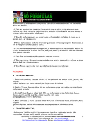 Lançamento 24 Setembro de 2007, Revisado 16/03/2016 Direitos Reservados
Paulo A. Lima Químico Industrial Site: http://soformulas.net
http://facebook.com/formulasgratuitas Contato: apostilas.quimica@bol.com.br
10
aconselháveis quando se tenha comprovado a eficiência dessas essências, não resultando
assim em prejuízo;
- 3º Dica: As quantidades, concentrações e outras características, como a densidade do
perfume, etc., deve manter-se conforme orienta a receita, podendo variar somente quando a
prática e o bom-senso assim o indicarem;
- 4º Dica: Os perfumes devem ser conservados em frascos bem fechados, de modo que o
contato com o ar não os oxide;
- 5º Dica: Os frascos de perfume devem ser guardados em locais protegidos da claridade, a
fim de não provocar alterações no aroma;
- 6º Dica: Querendo experimentar um perfume, é melhor vaporizá-lo nas costas da mão ou no
punho, lembrando que o aroma varia de pele para pele e que esta não deve ser molhada,
mas apenas salpicada;
- 7º Dica: Não se deve esfregá-lo, para não mascarar o aroma;
- 8º Dica: Ao cheirar, não aproximar demasiadamente o nariz, pois um bom perfume se sente
a certa distância e deixa um rastro;
- 9º Dica: Nunca experimentar mais que três fragrâncias ao mesmo tempo.
FIXADORES.
a. FIXADORES ANIMAIS:
i. Âmbar Gris (Tintura) Deve-se utilizar 3% nos perfumes de âmbar, cravo, jacinto, lilás,
muguet,
resedá, verbena e em várias composições de perfumes de fantasia.
ii. Castóre (Tintura) Deve-se utilizar 4% nos perfumes de âmbar e em várias composições de
perfumes de fantasia.
iii. Civeta (Tintura) Deve-se utilizar de 3-20% nos perfumes de âmbar, heliotrópio, ilangue-
ilangue, jasmin, jacinto, lavanda, pele de Espanha e em várias
composições de perfumes de fantasia.
iv. Musc (almíscas) (Tintura) Deve-se utilizar 1-5% nos perfumes de chipre, crisântemo, feno,
fougere,
gerânio, orquídea, trevo e em quase todas as composições de perfumes quentes.
b. FIXADORES VEGETAIS
i. Balsamo de Tolú Usa-se 10-25% nos perfumes de acácia, heliotrópio, jasmim, lilás,
madressilva, mimosa, neróli, resedá, tuberosa, narciso e em vários
 