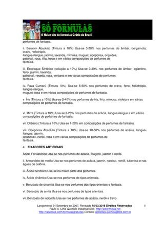Lançamento 24 Setembro de 2007, Revisado 16/03/2016 Direitos Reservados
Paulo A. Lima Químico Industrial Site: http://soformulas.net
http://facebook.com/formulasgratuitas Contato: apostilas.quimica@bol.com.br
11
perfumes de fantasia.
ii. Benjoim Absoluto (Tintura a 10%) Usa-se 3-30% nos perfumes de âmbar, bergamota,
cravo, heliotrópio,
ilangue-ilangue, jacinto, lavanda, mimosa, muguet, opoponax, orquídea,
patchuli, rosa, tília, trevo e em várias composições de perfumes de
fantasia.
iii. Estoraque Sintético (solução a 10%) Usa-se 3-30% nos perfumes de âmbar, eglantine,
feno, jasmin, lavanda,
patrchuli, resedá, rosa, verbana e em várias composições de perfumes
fantasia.
iv. Fava Cumarú (Tintura 10%) Usa-se 5-50% nos perfumes de cravo, feno, heliotrópio,
ilangue-ilangue,
muguet, rosa e em várias composições de perfumes de fantasia.
v. Íris (Tintura a 10%) Usa-se 2-40% nos perfumes de íris, lírio, mimosa, violeta e em várias
composições de perfumes de fantasia.
vi. Mirra (Tintura a 10%) Usa-se 2-20% nos perfumes de acácia, ilangue-ilangue e em várias
composições de perfumes de fantasia.
vii. Olíbano (Tintura a 10%) Usa-se 1-20% em composições de perfumes de fantasia.
viii. Opoponax Absoluto (Tintura a 10%) Usa-se 10-50% nos perfumes de acácia, ilangue-
ilangue, jasmin,
opoponax, neróli, rosa e em várias composições de perfumes de
fantasia.
c. FIXADORES ARTIFICIAIS
Ácido Fenilacético Usa-se nos perfumes de acácia, fougere, jasmin e neróli.
ii. Antranilato de metila Usa-se nos perfumes de acácia, jasmin, narciso, neróli, tuberosa e nas
águas de colônia.
iii. Ácido benzóico Usa-se na maior parte dos perfumes.
iv. Ácido cinâmico Usa-se nos perfumes de tipos orientais.
v. Benzoato de cinamila Usa-se nos perfumes dos tipos orientais e fantasia.
vi. Benzoato de amila Usa-se nos perfumes de tipos orientais.
vii. Benzoato de isobutila Usa-se nos perfumes de acácia, neróli e trevo.
 