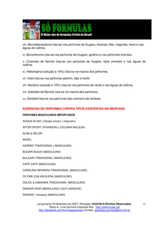 Lançamento 24 Setembro de 2007, Revisado 16/03/2016 Direitos Reservados
Paulo A. Lima Químico Industrial Site: http://soformulas.net
http://facebook.com/formulasgratuitas Contato: apostilas.quimica@bol.com.br
12
viii. Benzilidenacetona Usa-se nos perfumes de fougere, lavanda, lilás, magnólia, trevo e nas
águas de colônia.
ix. Benzofenona Usa-se nos perfumes de fougere, gerânio e nos perfumes orientais.
x. Cinamato de benzila Usa-se nos perfumes de fougere, tipos orientais e nas águas de
colônia.
xi. Heliotropina (solução a 10%) Usa-se na maioria dos perfumes.
xii. Indol Usa-se nos perfumes jasmim, lilás e neróli.
xiii. Nerolina (solução a 10%) Usa-se nos perfumes de neróli e nas águas de colônia.
xiv. Salicilato de Benzila Usa-se na maioria dos perfumes.
xv. Santatol Usa-se nos perfumes tipo oriental e de fantasia.
ESSÊNCIAS DE PERFUMES CONTRA TIPOS EXISTENTES NO MERCADO
PERFUMES MASCULINOS IMPORTADOS
ACQUA DI GIO ( Giorgio armani ) masculino
AFTER SPORT (ATKINSON) ( COLONIA INGLESA)
ALAN & DELON
ANGEL
AZARRO TRADICIONAL ( MASCULINO)
BUGARI BLACK (MASCULINO)
BULGARI TRADICIONAL (MASCULINO)
CAFÉ CAFÉ (MASCULINO)
CAROLINA HERRERA TRADICIONAL (MASCULINO)
CK ONE (CALVIN KLEIN) (MASCULINO)
DOLCE & GABANNA TRADICIONAL (MASCULINO)
DRAKAR NOIR (MASCULINO) (GUY LAROCHE)
DREANS ( Versace) (MASCULINO)
 
