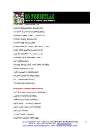 Lançamento 24 Setembro de 2007, Revisado 16/03/2016 Direitos Reservados
Paulo A. Lima Químico Industrial Site: http://soformulas.net
http://facebook.com/formulasgratuitas Contato: apostilas.quimica@bol.com.br
13
DUNE ( MASCULINO Cristhian Dior
ESCAPE (CALVIN KLEIN) (MASCULINO)
ETERNITY (CALVIN KLEIN) (MASCULINO)
FARENAITH (MASCULINO) ( Cristhian Dior)
FERRARI BLACK (MASCULINO)
FERRARI RED (MASCULINO)
GIORGIO ARMANI TRADICIONAL (MASCULINO)
HUGO BOSS NUMERO 1 (MASCULINO)
JAZZ (MASCULINO) ( Yves Saint Louren)
JEAN PAUL GUALTIER (MASCULINO)
JOPP (MASCULINO)
KOUROS (MASCULINO) (YVES SAINT LAUREN)
MINOTAURE (MASCULINO)
PACO RABANE XS (MASCULINO)
POLO TRADICIONAL(MASCULINO)
POLO SPORT (MASCULINO)
TED LAPIDUS (MASCULINO)
PERFUMES FEMININOS IMPORTADOS
ACQUA DI GIO ( Giorgio Armani ) (FEMININO)
ALLURE (FEMININO) (CHANEL)
AMARIGE ( Givenchy) (FEMININO)
AMOR AMOR ( Cacharel) (FEMININO)
ANAIS ANAIS ( Cacharel) (FEMININO)
ANGEL (FEMININO)
AZARRO VIVID (FEMININO)
BENETTON COLORS (FEMININO)
 