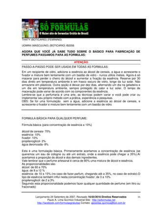 Lançamento 24 Setembro de 2007, Revisado 16/03/2016 Direitos Reservados
Paulo A. Lima Químico Industrial Site: http://soformulas.net
http://facebook.com/formulasgratuitas Contato: apostilas.quimica@bol.com.br
16
THATY (BOTICARIO) (FEMININO)
UOMINI (MASCULINO) (BOTICARIO) IB2056
AGORA QUE VOCÊ JÁ SABE TUDO SOBRE O BÁSICO PARA FABRICAÇÃO DE
PERFUMES PASSAMOS PARA AS FORMULAS:
ATENÇÃO
PASSO-A-PASSO PODE SER USADA EM TODAS AS FORMULAS:
Em um recipiente de vidro, adicione a essência ao álcool de cereais, a água e acrescente o
fixador e misture bem lentamente com um bastão de vidro - nunca utilize metais. Agora é só
macerar para perder o cheiro do álcool e aumentar a fixação da essência. Reserve por 30
dias direto em temperatura ambiente e em frasco escuro de vidro, longe da luz solar. Não
armazene em plásticos. Outra opção é deixar por dez dias, alternando um dia na geladeira e
um dia em temperatura ambiente, sempre protegido do calor e luz solar. O tempo de
maceração pode variar de acordo com os componentes da essência.
Lembre-se que a perfumaria é uma arte, as técnicas podem variar e você pode criar ou
implementar seu próprio método com a prática, experiência e pesquisas.
OBS: Se for uma formulação sem a água, adicione a essência ao álcool de cereais, e
acrescente o fixador e misture bem lentamente com um bastão de vidro
FORMULA BÁSICA PARA QUALQUER PERFUME:
Fórmula básica (para concentração de essência a 10%)
álcool de cereais- 70%
essência- 10%
fixador- 10%
propilenoglicol- 2%
água deionizada- 8%
Esta é uma formulação básica. Primeiramente acertamos a concentração de essência (se
queremos um eau de cologne ou até um extrato, onde a essência pode chegar a 35%).Aí
acertamos a proporção do álcool e dos demais ingredientes.
Vale lembrar que o perfume artesanal é cerca de 80% uma mistura de álcool e essência.
As proporcionalidades são:
álcool: de 60 a 70%
água: de 8 a 12 %
essência: de 10 a 15% (no caso de fazer parfum, chegando até a 35%, no caso de extrato).O
tipo de essência também influi nesta concentração fixador: de 3 a 10%
propilenoglicol: de 2 a 3%
Seguindo esta proporcionalidade podemos fazer qualquer quantidade de perfume (em litro ou
fracionado)
 