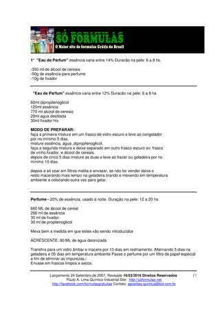 Lançamento 24 Setembro de 2007, Revisado 16/03/2016 Direitos Reservados
Paulo A. Lima Químico Industrial Site: http://soformulas.net
http://facebook.com/formulasgratuitas Contato: apostilas.quimica@bol.com.br
17
1° "Eau de Parfum" essência varia entre 14% Duracão na pele: 6 a 8 hs.
-350 ml de álcool de cereais
-50g de essência para perfume
-10g de fixador
"Eau de Parfum" essência varia entre 12% Duracão na pele: 6 a 8 hs
60ml dipropilenoglicol
120ml essência
770 ml alcool de cereais
20ml agua destilada
30ml fixador htx
MODO DE PREPARAR:
faça a primeira mistura em um frasco de vidro escuro e leve ao congelador
por no mínimo 5 dias.
misture essência, água ,dipropilenoglicol.
faça a segunda mistura e deixe separado em outro frasco escuro ex: frasco
de vinho.fixador, e álcool de cereais.
depois de cinco 5 dias misture as duas e leve ao frezer ou geladeira por no
mínimo 10 dias.
depois e só coar em filtros melita e envasar. se não for vender deixe o
resto macerando mais tempo na geladeira tirando e mexendo em temperatura
ambiente e colocando outra vez para gelar.
Perfume - 20% de essência, usado á noite. Duração na pele: 12 a 20 hs.
660 ML de álcool de cereal
200 ml de essência
30 ml de fixador
30 ml de propilenoglicol
Mexa bem a medida em que estes vão sendo introduzidos
ACRESCENTE: 80 ML de água deionizada
Transfira para um vidro âmbar e macere por 10 dias em resfriamento. Alternando 5 dias na
geladeira e 05 dias em temperatura ambiente Passe o perfume por um filtro de papel especial
a fim de eliminar as impurezas./
Envase em frascos limpos e secos.
 
