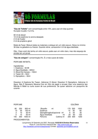 Lançamento 24 Setembro de 2007, Revisado 16/03/2016 Direitos Reservados
Paulo A. Lima Químico Industrial Site: http://soformulas.net
http://facebook.com/formulasgratuitas Contato: apostilas.quimica@bol.com.br
18
"Eau de Toilette" com concentração entre 10%. para usar em dias quentes
Duração na pele: 4 a 6 hs.
82 ml de álcool
10 ml de essência no aroma desejado
2 ml de fixador
2 ml de propileno glicol
Modo de Fazer: Misture todos os materiais e coloque em um vidro escuro. Deixe no mínimo
36 dias na geladeira ou freezer. Quando retirar, acrescente 4 ml de água destilada.
Obs.: Caso você não tenha um vidro escuro, pode usar um vidro claro, mas não esqueça de
enrolar em um jornal.
"Eau de cologne": concentração 5%. É o mais suave de todos
PERFUME INFANTIL
Ingredientes:
1. Essência – 50 Ml
2. Agua Destilada – 820ml
3. Alcool De Cereais – 100ml
4. Tween 20 – 50ml
5. Dipropileno – 30ml
Dissolver A Essência No Tween. Adicionar O Alcool. Dissolver O Dipropileno. Adicionar A
Agua. Não É Necesario Macerar.Coe em filtro de papel e envase Usar uma essencia tipo
Mamãe & Bebê ou outra suave de sua preferencia. Se quiser adicione um pouquinho de
corante
PERFUME COLÔNIA
85 250 850 ml Álcoolfix ml 170 500 1000
10 30 100 ml Essência 10 30 60
3 10 30 ml Dipropilenoglicol(opcional ml 6 20 35
5 15 50 ml Água Destilada ml 20 60 120
100 300 1000 ml Perfume Colônia ml 200 600 1200
PROCEDIMENTOS:
 