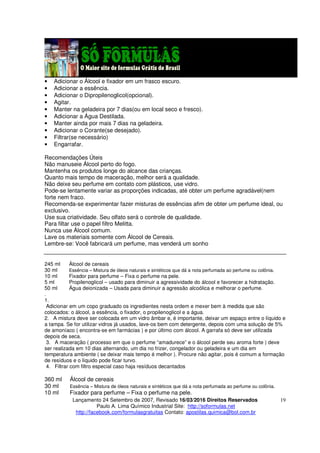Lançamento 24 Setembro de 2007, Revisado 16/03/2016 Direitos Reservados
Paulo A. Lima Químico Industrial Site: http://soformulas.net
http://facebook.com/formulasgratuitas Contato: apostilas.quimica@bol.com.br
19
• Adicionar o Álcool e fixador em um frasco escuro.
• Adicionar a essência.
• Adicionar o Dipropilenoglicol(opcional).
• Agitar.
• Manter na geladeira por 7 dias(ou em local seco e fresco).
• Adicionar a Água Destilada.
• Manter ainda por mais 7 dias na geladeira.
• Adicionar o Corante(se desejado).
• Filtrar(se necessário)
• Engarrafar.
Recomendações Úteis
Não manuseie Álcool perto do fogo.
Mantenha os produtos longe do alcance das crianças.
Quanto mais tempo de maceração, melhor será a qualidade.
Não deixe seu perfume em contato com plásticos, use vidro.
Pode-se lentamente variar as proporções indicadas, até obter um perfume agradável(nem
forte nem fraco.
Recomenda-se experimentar fazer misturas de essências afim de obter um perfume ideal, ou
exclusivo.
Use sua criatividade. Seu olfato será o controle de qualidade.
Para filtar use o papel filtro Melitta.
Nunca use Álcool comum.
Lave os materiais somente com Álcool de Cereais.
Lembre-se: Você fabricará um perfume, mas venderá um sonho
245 ml Álcool de cereais
30 ml Essência – Mistura de óleos naturais e sintéticos que dá a nota perfumada ao perfume ou colônia.
10 ml Fixador para perfume – Fixa o perfume na pele.
5 ml Propilenoglicol – usado para diminuir a agressividade do álcool e favorecer a hidratação.
50 ml Água deionizada – Usada para diminuir a agressão alcoólica e melhorar o perfume.
.
1.
Adicionar em um copo graduado os ingredientes nesta ordem e mexer bem à medida que são
colocados: o álcool, a essência, o fixador, o propilenoglicol e a água.
2. A mistura deve ser colocada em um vidro âmbar e, é importante, deixar um espaço entre o líquido e
a tampa. Se for utilizar vidros já usados, lave-os bem com detergente, depois com uma solução de 5%
de amoníaco ( encontra-se em farmácias ) e por último com álcool. A garrafa só deve ser utilizada
depois de seca.
3. A maceração ( processo em que o perfume “amadurece” e o álcool perde seu aroma forte ) deve
ser realizada em 10 dias alternando, um dia no frizer, congelador ou geladeira e um dia em
temperatura ambiente ( se deixar mais tempo é melhor ). Procure não agitar, pois é comum a formação
de resíduos e o líquido pode ficar turvo.
4. Filtrar com filtro especial caso haja resíduos decantados
360 ml Álcool de cereais
30 ml Essência – Mistura de óleos naturais e sintéticos que dá a nota perfumada ao perfume ou colônia.
10 ml Fixador para perfume – Fixa o perfume na pele.
 