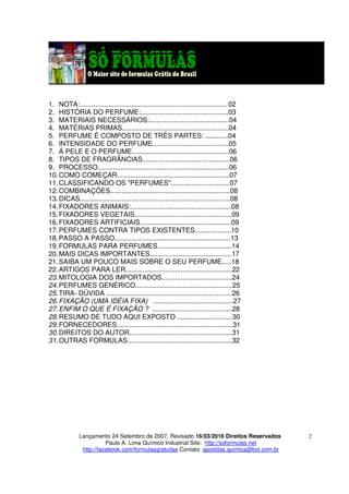 Lançamento 24 Setembro de 2007, Revisado 16/03/2016 Direitos Reservados
Paulo A. Lima Químico Industrial Site: http://soformulas.net
http://facebook.com/formulasgratuitas Contato: apostilas.quimica@bol.com.br
2
1. NOTA:............................................................................. 02
2. HISTÓRIA DO PERFUME:..............................................03
3. MATERIAIS NECESSÁRIOS:..........................................04
4. MATÉRIAS PRIMAS........................................................04
5. PERFUME É COMPOSTO DE TRÊS PARTES: ............04
6. INTENSIDADE DO PERFUME........................................05
7. Á PELE E O PERFUME...................................................06
8. TIPOS DE FRAGRÂNCIAS..............................................06
9. PROCESSO.....................................................................06
10.COMO COMEÇAR...........................................................07
11.CLASSIFICANDO OS "PERFUMES"...............................07
12.COMBINAÇÕES...............................................................08
13.DICAS...............................................................................08
14.FIXADORES ANIMAIS:.....................................................08
15.FIXADORES VEGETAIS...................................................09
16.FIXADORES ARTIFICIAIS................................................09
17.PERFUMES CONTRA TIPOS EXISTENTES...................10
18.PASSO A PASSO.............................................................13
19.FORMULAS PARA PERFUMES.......................................14
20.MAIS DICAS IMPORTANTES...........................................17
21.SAIBA UM POUCO MAIS SOBRE O SEU PERFUME.....18
22.ARTIGOS PARA LER........................................................22
23.MITOLOGIA DOS IMPORTADOS.....................................24
24.PERFUMES GENÉRICO...................................................25
25.TIRA- DÚVIDA ..................................................................26
26.FIXAÇÃO (UMA IDÉIA FIXA) ..........................................27
27.ENFIM O QUE É FIXAÇÃO ? ..........................................28
28.RESUMO DE TUDO AQUI EXPOSTO .............................30
29.FORNECEDORES.............................................................31
30.DIREITOS DO AUTOR......................................................31
31.OUTRAS FORMULAS.......................................................32
 
