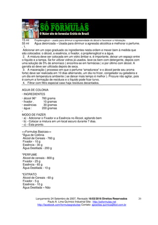 Lançamento 24 Setembro de 2007, Revisado 16/03/2016 Direitos Reservados
Paulo A. Lima Químico Industrial Site: http://soformulas.net
http://facebook.com/formulasgratuitas Contato: apostilas.quimica@bol.com.br
20
15 ml Propilenoglicol – usado para diminuir a agressividade do álcool e favorecer a hidratação.
55 ml Água deionizada – Usada para diminuir a agressão alcoólica e melhorar o perfume.
. 1.
Adicionar em um copo graduado os ingredientes nesta ordem e mexer bem à medida que
são colocados: o álcool, a essência, o fixador, o propilenoglicol e a água.
2. A mistura deve ser colocada em um vidro âmbar e, é importante, deixar um espaço entre
o líquido e a tampa. Se for utilizar vidros já usados, lave-os bem com detergente, depois com
uma solução de 5% de amoníaco ( encontra-se em farmácias ) e por último com álcool. A
garrafa só deve ser utilizada depois de seca.
3. A maceração ( processo em que o perfume “amadurece” e o álcool perde seu aroma
forte) deve ser realizada em 10 dias alternando, um dia no frizer, congelador ou geladeira e
um dia em temperatura ambiente ( se deixar mais tempo é melhor ). Procure não agitar, pois
é comum a formação de resíduos e o líquido pode ficar turvo.
4. Filtrar com filtro especial caso haja resíduos decantados.
AGUA DE COLONIA
· INGREDIENTES
· álcool 96° 760 grama
· fixador . 10 gramas
· essências 30 gramas
· água : 200 gramas
·
MODO DE FAZER
· a) - Adicionar o Fixador e a Essência no Álcool, agitando bem
· b) - Colocar a mistura em um local escuro durante 7 dias.
· c) - Esta pronto.
==Formulas Basicas==
*Água de Colônia
Alcool de Cereais - 760 g
Fixador - 10 g
Essência - 30 g
Água Destilada - 200 g
*PERFUME
Alcool de cereais - 800 g
Fixador - 25 g
Essência - 65 g
Água Destilada - 10 g
*EXTRATO
Alcool de Cereais - 60 g
Fixador - 5 g
Essência - 10 g
Água Destilada – Não
 