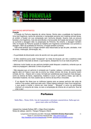 Lançamento 24 Setembro de 2007, Revisado 16/03/2016 Direitos Reservados
Paulo A. Lima Químico Industrial Site: http://soformulas.net
http://facebook.com/formulasgratuitas Contato: apostilas.quimica@bol.com.br
21
MAIS DICAS IMPORTANTES
Fixação
A fixação do Perfume depende de vários fatores. Dentre eles a qualidade da fragrância.
Uma boa fragrância, isenta de solventes e manipulada somente com matérias primas ativas,
já contém o fixador em sua composição sem nenhuma diluição. Quanto mais se procura
baratear uma fragrância, mais ela será diluída e menos poder de fixação ela terá por mais que
se aumente a dosagem dela na preparação do Perfume. No entanto, a dosagem também
influi na fixação do Perfume quando se trabalha com fragrância concentrada e se aumente a
dosagem. Além da qualidade do Perfume, a fixação também aumenta.
Vale ainda lembrar que a fixação também está relacionada ao tipo de pele, atividade, nível
de stress, medicação, alimentação, etc...
- A quantidade de álcool pode variar de acordo com seu gosto pessoal
- O óleo (essência pura) pode "encapsular" as notas do bouquet, por isto a essência exala
melhor quando misturada ao álcool, o qual evapora, dissipando no ar as noats do perfume.
- Adicionar muito fixador ao seu perfume também pode bloquear a essência, evitando que as
notas se propaguem, alterando o cheiro do perfume.
- Não esqueça que um perfume é composto por 3 partes: cabeça, o primeiro cheiro quando
agente abre um frasco e que são os aroma (ou notas) citricos, de ervas, de grama recém
cortada, de mar... Depois vem o corpo, formado por substâncias que evaporam mais devagar,
como os cheiros de flores, especiarias, madeira e couro. E por último a base, que são os
chamados fixadores. Os mais usados são os cheiros de baunilha e chocolate.
- E se alguém lhe disse que os melhores lugares para se passar perfume são atrás da
orelha e nos pulsos, saiba que está certo. Esses lugares possuem maior fluxo sangüíneo,
o que ajuda a manter o aroma por mais tempo. - "Bouquet" é como os perfumistas
chamam um conjunto de notas, ou seio a composição de cheiros de um perfume. Que tal
criar o seu!
Perfumes
Saiba Mais... Nome, Grife, Ano de Lançamento e principais características. Saiba aqui um
pouco mais sobre seu Perfume.
Animale-Fem (Animale Parfums 1987) = Chipre Floral Animálico
Notas de cabeça: Jasmim, Ylangue-Ylangue e Neroli.
 