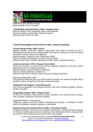 Lançamento 24 Setembro de 2007, Revisado 16/03/2016 Direitos Reservados
Paulo A. Lima Químico Industrial Site: http://soformulas.net
http://facebook.com/formulasgratuitas Contato: apostilas.quimica@bol.com.br
22
Notas de coração: Madeira e Musgo.
Notas de fundo: Cedro e Carvalho.
Animale-Masc (Animale Parfums 1993) = Fougere Fresco
Notas de cabeça: Frutas, Bergamota, Neroli e Noz Moscada.
Notas de coração: Lavanda, Rosa, Gerânio e Muguet.
Notas de fundo: Almíscar e Âmbar.
Animale Animale-Masc (Animale Parfums 1993) = Oriental Amadeirado
Armani (Giórgio Armani 1984) = Cítrico
Elegante, discreto, sofisticado, moderno, descontraído. Para todos os homens que têm a
personalidade refinada com muita descontração. Que valoriza o conforto em vestir-se, sempre
mantendo o charme masculino e a elegância.
Notas de cabeça: Tangerina, Limão, Manjericão e Néroli.
Notas de coração: Noz-Moscada, Lavanda e Cravo-da-Índia.
Notas de fundo: Cedro, Patchouli, Musgo de carvalho, Vetiver, Sândalo e Almíscar.
Azzaro (Loris Azzaro 1978) = Fougere Fresco Herbal
Azzaro pour Homme é um perfume para homens elegantes, clássicos e charmosos. Denota
sedução que atrai, que instiga, que provoca.
Notas de cabeça: Lavanda e Gerânio de Bourbon.
Notas de coração: Basílicão e Cardamomo.
Notas de fundo: Âmbar, Sândalo, Vetiver, Patchouli e Musgo de Carvalho.
Bvlgari-Fem (Bvlgari 1994) = Floral
Uma fragrância elaborada para uma mulher ardente e sensual, com notas de Gengibre, Musk,
Sandâlo e Acácia. Um perfume ímpar para mulheres de ideais.
Bvlgari BLV-Fem (Bvlgari) = Floral Refrescante
Para mulheres elegantes e com atitudes sensuais. Suas notas combinam gengibre, almíscar,
sândalo e baunilha.
Bvlgari-Masc (Bvlgari 1995) = Fougere Fresco
Um perfume refrescante, fascinantemente fresco, aromático, com notas de flores de tabaco,
cedro, gengibre, cardamomo, almíscar e sândalo.
Bvlgari Black (Bvlgari) = Oriental Cítrico
Fragrância a base de chá preto. Reflete a liberdade de expressão, a criatividade, ousadia,
espírito de vitalidade, inovação, progresso e modernidade.
Carolina Herrera-Fem (Carolina Herrera 1988) = Floral Doce Frutado
A Magia da Sedução: Trata-se de uma exuberante combinação , basicamente floral, baseada
em notas de variados tipos de jasmim e tuberosa. Notas de sândalo, âmbar e musgo também
se encontram nesta fragrância, para dar-lhes calor e profundidade.
 