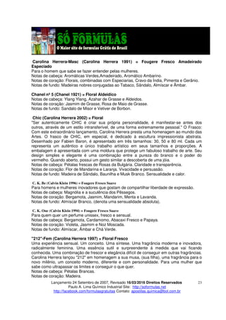 Lançamento 24 Setembro de 2007, Revisado 16/03/2016 Direitos Reservados
Paulo A. Lima Químico Industrial Site: http://soformulas.net
http://facebook.com/formulasgratuitas Contato: apostilas.quimica@bol.com.br
23
Carolina Herrera-Masc (Carolina Herrera 1991) = Fougere Fresco Amadeirado
Especiado
Para o homem que sabe se fazer entender pelas mulheres.
Notas de cabeça: Aromáticas Verdes,Amadeirado, Aromático Ambarino.
Notas de coração: Florais, combinadas com Especiarias, Cravo da Índia, Pimenta e Gerânio.
Notas de fundo: Madeiras nobres conjugadas ao Tabaco, Sândalo, Almíscar e Âmbar.
Chanel nº 5 (Chanel 1921) = Floral Aldeidico
Notas de cabeça: Ylang Ylang, Azahar de Grasse e Aldeidos.
Notas de coração: Jasmim de Grasse, Rosa de Maio de Grasse.
Notas de fundo: Sandalo de Misor e Vetiver de Borbon.
Chic (Carolina Herrera 2002) = Floral
"Ser autenticamente CHIC é criar sua própria personalidade, é manifestar-se antes dos
outros, através de um estilo intransferível, de uma forma extremamente pessoal." O Frasco:
Com este extraordinário lançamento, Carolina Herrera presta uma homenagem ao mundo das
Artes. O frasco de CHIC, em especial, é dedicado à escultura impressionista abstrata.
Desenhado por Fabien Baron, é apresentado em três tamanhos: 30, 50 e 80 ml. Cada um
representa um autêntico e único trabalho artístico em seus tamanhos e proporções. A
embalagem é apresentada com uma moldura que protege um fabuloso trabalho de arte. Seu
design simples e elegante é uma combinação entre a pureza do branco e o poder do
vermelho. Quando aberto, possui um gesto similar a descoberta de uma jóia.
Notas de cabeça: Pétalas frescas de Rosas da Bulgária. Claridade e transparência.
Notas de coração: Flor de Mandarina e Laranja. Vivacidade e persuasão.
Notas de fundo: Madeira de Sândalo, Baunilha e Musk Branco. Sensualidade e calor.
C. K. Be (Calvin Klein 1996) = Fougere Fresco Suave
Para homens e mulheres inovadores que gostam de compartilhar liberdade de expressão.
Notas de cabeça: Magnólia e a suculência dos Pêssegos.
Notas de coração: Bergamota, Jasmim, Mandarim, Menta e Lavanda.
Notas de fundo: Almíscar Branco, (denota uma sensualidade absoluta).
C. K. One (Calvin Klein 1994) = Fougere Fresco Suave
Para quem quer um perfume unissex, fresco e sensual.
Notas de cabeça: Bergamota, Cardamomo, Abacaxi Fresco e Papaya.
Notas de coração: Violeta, Jasmim e Noz Moscada.
Notas de fundo: Almíscar, Âmbar e Chá Verde.
"212"-Fem (Carolina Herrera 1997) = Floral Fresco
Uma experiência sensual. Um conceito. Uma síntese. Uma fragrância moderna e inovadora,
radicalmente feminina. Uma essência sutil e surpreendente á medida que vai ficando
conhecida. Uma combinação de frescor e elegância difícil de conseguir em outras fragrâncias.
Carolina Herrera lançou "212" em homenagem a sua musa, (sua filha), uma fragrância para o
novo milênio, um conceito moderno, diferente e com personalidade. Para uma mulher que
sabe como ultrapassar os limites e conseguir o que quer.
Notas de cabeça: Pétalas Brancas.
Notas de coração: Madeira.
 