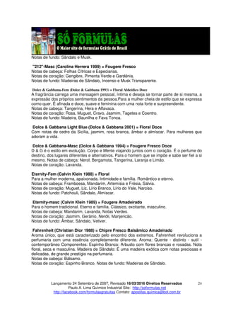 Lançamento 24 Setembro de 2007, Revisado 16/03/2016 Direitos Reservados
Paulo A. Lima Químico Industrial Site: http://soformulas.net
http://facebook.com/formulasgratuitas Contato: apostilas.quimica@bol.com.br
24
Notas de fundo: Sândalo e Musk.
"212"-Masc (Carolina Herrera 1999) = Fougere Fresco
Notas de cabeça: Folhas Cítricas e Especiarias.
Notas de coração: Gengibre, Pimenta Verde e Gardênia.
Notas de fundo: Madeiras de Sândalo, Incenso e Musk Transparente.
Dolce & Gabbana-Fem (Dolce & Gabbana 1993) = Floral Aldeídico Doce
A fragrância carrega uma mensagem pessoal, íntima e deseja se tornar parte de si mesma, a
expressão dos próprios sentimentos da pessoa.Para a mulher cheia de estilo que se expressa
como quer. É afinada e doce, suave e feminina com uma nota forte e surpreendente.
Notas de cabeça: Tangerina, Hera e Alfavaca.
Notas de coração: Rosa, Muguet, Cravo, Jasmim, Tagetes e Coentro.
Notas de fundo: Madeira, Baunilha e Fava Tonca.
Dolce & Gabbana Light Blue (Dolce & Gabbana 2001) = Floral Doce
Com notas de cedro da Sicília, jasmim, rosa branca, âmbar e almíscar. Para mulheres que
adoram a vida.
Dolce & Gabbana-Masc (Dolce & Gabbana 1994) = Fougere Fresco Doce
D & G é o estilo em evolução. Corpo e Mente viajando juntos com o coração. É o perfume do
destino, dos lugares diferentes e alternativos. Para o homem que se impõe e sabe ser fiel a si
mesmo. Notas de cabeça: Nerol, Bergamota, Tangerina, Laranja e Limão.
Notas de coração: Lavanda.
Eternity-Fem (Calvin Klein 1988) = Floral
Para a mulher moderna, apaixonada. Intimidade e família. Romântico e eterno.
Notas de cabeça: Framboesa, Mandarim, Artemísia e Frésia, Salvia.
Notas de coração: Muguet, Liz, Lírio Branco, Lírio do Vale, Narciso.
Notas de fundo: Patchouli, Sândalo, Almíscar.
Eternity-masc (Calvin Klein 1989) = Fougere Amadeirado
Para o homem tradicional. Eterno e família. Clássico, excitante, masculino.
Notas de cabeça: Mandarim, Lavanda, Notas Verdes.
Notas de coração: Jasmim, Gerânio, Neróli, Manjericão.
Notas de fundo: Âmbar, Sândalo, Vetiver.
Fahrenheit (Christian Dior 1988) = Chipre Fresco Balsâmico Amadeirado
Aroma único, que está caracterizado pelo encontro dos extremos. Fahrenheit revoluciona a
perfumaria com uma essência completamente diferente. Aroma: Quente - distinto - sutil -
contemporâneo Componentes: Espinho Branco: Arbusto com flores brancas e rosadas. Nota
floral, seca e masculina. Madeira de Sândalo: É uma madeira exótica com notas preciosas e
delicadas, de grande prestígio na perfumaria.
Notas de cabeça: Bálsamo.
Notas de coração: Espinho Branco. Notas de fundo: Madeiras de Sândalo.
 
