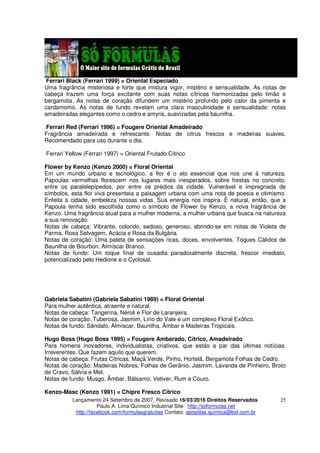 Lançamento 24 Setembro de 2007, Revisado 16/03/2016 Direitos Reservados
Paulo A. Lima Químico Industrial Site: http://soformulas.net
http://facebook.com/formulasgratuitas Contato: apostilas.quimica@bol.com.br
25
Ferrari Black (Ferrari 1999) = Oriental Especiado
Uma fragrância misteriosa e forte que mistura vigor, mistério e sensualidade. As notas de
cabeça trazem uma força excitante com suas notas cítricas harmonizadas pelo limão e
bergamota. As notas de coração difundem um mistério profundo pelo calor da pimenta e
cardamomo. As notas de fundo revelam uma clara masculinidade e sensualidade: notas
amadeiradas elegantes como o cedro e amyris, suavizadas pela baunilha.
Ferrari Red (Ferrari 1996) = Fougere Oriental Amadeirado
Fragrância amadeirada e refrescante. Notas de citrus frescos e madeiras suaves.
Recomendado para uso durante o dia.
Ferrari Yellow (Ferrari 1997) = Oriental Frutado Cítrico
Flower by Kenzo (Kenzo 2000) = Floral Oriental
Em um mundo urbano e tecnológico, a flor é o elo essencial que nos une à natureza.
Papoulas vermelhas florescem nos lugares mais inesperados, sobre frestas no concreto,
entre os paralelepípedos, por entre os prédios da cidade. Vulnerável e impregnada de
símbolos, esta flor viva presenteia a paisagem urbana com uma nota de poesia e otimismo.
Enfeita a cidade, embeleza nossas vidas. Sua energia nos inspira. É natural, então, que a
Papoula tenha sido escolhida como o símbolo de Flower by Kenzo, a nova fragrância de
Kenzo. Uma fragrância atual para a mulher moderna, a mulher urbana que busca na natureza
a sua renovação.
Notas de cabeça: Vibrante, colorido, sedoso, generoso, abrindo-se em notas de Violeta de
Parma, Rosa Selvagem, Acácia e Rosa da Bulgária.
Notas de coração: Uma paleta de sensações ricas, doces, envolventes. Toques Cálidos de
Baunilha de Bourbon, Almíscar Branco.
Notas de fundo: Um toque final de ousadia paradoxalmente discreta, frescor imediato,
potencializado pelo Hedione e o Cyclosal.
Gabriela Sabatini (Gabriela Sabatini 1989) = Floral Oriental
Para mulher autêntica, atraente e natural.
Notas de cabeça: Tangerina, Néroli e Flor de Laranjeira.
Notas de coração: Tuberosa, Jasmim, Lírio do Vale e um complexo Floral Exótico.
Notas de fundo: Sândalo, Almíscar, Baunilha, Âmbar e Madeiras Tropicais.
Hugo Boss (Hugo Boss 1995) = Fougere Ambarado, Cítrico, Amadeirado
Para homens inovadores, individualistas, criativos, que estão a par das últimas notícias.
Irreverentes. Que fazem aquilo que querem.
Notas de cabeça: Frutas Cítricas, Maçã Verde, Pinho, Hortelã, Bergamota Folhas de Cedro.
Notas de coração: Madeiras Nobres, Folhas de Gerânio, Jasmim, Lavanda de Pinheiro, Broto
de Cravo, Sálvia e Mel.
Notas de fundo: Musgo, Âmbar, Bálsamo, Vetiver, Rum e Couro.
Kenzo-Masc (Kenzo 1991) = Chipre Fresco Cítrico
 