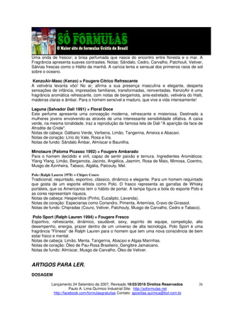 Lançamento 24 Setembro de 2007, Revisado 16/03/2016 Direitos Reservados
Paulo A. Lima Químico Industrial Site: http://soformulas.net
http://facebook.com/formulasgratuitas Contato: apostilas.quimica@bol.com.br
26
Uma onda de frescor; a brisa perfumada que nasce do encontro entre floresta e o mar. A
Fragrância apresenta suaves contrastes. Notas: Sândalo, Cedro, Carvalho, Patchouli, Vetiver,
Sálvias frescas como o Hálito da manhã. A carícia lenta e sensual dos primeiros raios de sol
sobre o oceano.
KenzoAir-Masc (Kenzo) = Fougere Cítrico Refrescante
A vetivéria levanta vôo! No ar, afirma a sua presença masculina e elegante, desperta
sensações de infância, impressões familiares, transformadas, reinventadas. KenzoAir é uma
fragrância aromática refrescante, com notas de bergamota, anis-estrelado, vetivéria do Haiti,
madeiras claras e âmbar. Para o homem sensível e maduro, que vive a vida intensamente!
Laguna (Salvador Dali 1991) = Floral Doce
Este perfume apresenta uma concepção moderna, refrescante e misteriosa. Destinado a
mulheres jovens envolvendo-as através de uma interessante sensibilidade olfativa. A caixa
verde, na mesma tonalidade, traz a reprodução da famosa tela de Dali "A aparição da face de
Afrodite de Cnide".
Notas de cabeça: Gálbano Verde, Verbena, Limão, Tangerina, Ameixa e Abacaxi.
Notas de coração: Lírio do Vale, Rosa e Íris.
Notas de fundo: Sândalo Âmbar, Almíscar e Baunilha.
Minotaure (Paloma Picasso 1992) = Fougere Ambarado
Para o homem decidido e viril, capaz de sentir paixão e ternura. Ingredientes Aromáticos:
Ylang Ylang, Limão, Bergamota, Jacinto, Angélica, Jasmim, Rosa de Maio, Mimosa, Coentro,
Musgo de Azinheira, Tabaco, Algália, Patcouly, Mel.
Polo (Ralph Lauren 1978) = Chipre Couro
Tradicional, requintado, esportivo, clássico, dinâmico e elegante. Para um homem requintado
que gosta de um esporte elitista como Polo. O frasco representa as garrafas de Whisky
portáteis, que os Americanos tem o hábito de portar. A tampa figura a bola do esporte Polo e
as cores representam riqueza.
Notas de cabeça: Hesperídios (Pinho, Eucalipto, Lavanda).
Notas de coração: Especiarias como Coriandro, Pimenta, Artemísia, Cravo de Girassol.
Notas de fundo: Chipradas (Couro, Vetiver, Patchouly, Musgo de Carvalho, Cedro e Tabaco).
Polo Sport (Ralph Lauren 1994) = Fougere Fresco
Esportivo, refrescante, dinâmico, saudável, sexy, espírito de equipe, competição, alto
desempenho, energia, prazer dentro de um universo de alta tecnologia. Polo Sport é uma
fragrância "Ftiness" de Ralph Lauren para o homem que tem uma nova consciência de bem
estar físico e mental.
Notas de cabeça: Limão, Menta, Tangerina, Abacaxi e Algas Marinhas.
Notas de coração: Óleo de Pau-Rosa Brasileiro, Gengibre Jamaicano.
Notas de fundo: Almíscar, Musgo de Carvalho, Óleo de Vetiver.
ARTIGOS PARA LER.
DOSAGEM
 