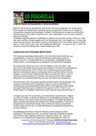 Lançamento 24 Setembro de 2007, Revisado 16/03/2016 Direitos Reservados
Paulo A. Lima Químico Industrial Site: http://soformulas.net
http://facebook.com/formulasgratuitas Contato: apostilas.quimica@bol.com.br
28
A IMPORTÂNCIA NO IMAGINÁRIO E SEUS SEGREDOS
Memória: Sendo fiel ao seu perfume, este será a sua marca registrada. Um homem que a
tenha amado ou simplesmente conhecido, jamais a esquecerá. Poderá ser um castigo ou
uma grande e inesquecível recordação. Cuidado. A lembrança de um perfume conta tantas
histórias quanto uma música. O perfume, diz muito sobre quem o usa. Por isso a escolha
deve ser criteriosa.
Fidelidade enquanto possível: a fidelidade ao perfume é uma coisa curiosa. Toda sua roupa,
sua casa, escritório, bolsas, papéis tudo, fica impregnado com a sua fragrância. A mulher que
varia muito de perfume, demonstra o quanto é inconstante e por isso mesmo, pouco confiável.
Mais um bom motivo para não usar fragrâncias diferentes: a roupa de sair à noite tem
sempre um perfume diferente das roupas usadas para o dia
A MITOLOGIA DOS PERFUMES IMPORTADOS
Com todas as explicações dadas acima, fica muito mais claro e evidente, que
a qualidade de um perfume não está diretamente relacionada ao país de
origem, mas sim, a complexidade de sua composição, a qualidade de seus
componentes, a concentração de sua essência e ao período de maceração.
Em países frios, fabrica-se muito a Eau de Toilette e a Eau de Parfum, que
são mais concentradas do que as Eaux de Colognes, normalmente produzidas em
países de clima quente, como o Brasil. Daí, as pessoas que em sua maioria
ignoram as diferenças, fazem a comparação entre uma Deo-Colônia ( Eau de
Cologne ) e uma Eau de Toilette ou até mesmo uma Eau de Parfum. Isso é o
mesmo que tentar comparar um refresco, com suco de frutas. São produtos
diferentes, com propostas diferentes, por isso não devem ser comparados.
Na maioria das vezes, as pessoas quando compram algum tipo de perfume, não
compram necessariamente a fragrância, mas sim o que ela representa. O
marketing que as empresas desenvolvem sobre suas fragrâncias, está voltado
para algo imaginável, para um estilo de vida, para um sonho. Tanto é, que
muitas vezes, a embalagem representa a maior parte do custo dos perfumes. É
a imagem que vale. Por conta disso, as multinacionais da perfumaria, chegam
a investir em média, 5 milhões de dólares só na publicidade de lançamento de
algum perfume. Em muitos casos essa cifra atinge os 10 milhões de dólares e,
sabe-se até de lançamentos que custaram 50 milhões de dólares. Tudo isso é
recuperado em pouquíssimo tempo. Aqui no Brasil as maiores companhias
investem algo em torno de 1,5 milhão de dólares no marketing de lançamento
de seus produtos.
A qualidade da perfumaria nacional é tão boa quanto qualquer produto
estrangeiro. Nós adquirimos aqui, as mesmas essências vendidas em países
como França, Itália, Inglaterra, Alemanha, Espanha, Suíça, etc... Como já
dissemos, as companhias de fragrâncias, estão espalhadas em todos os
 
