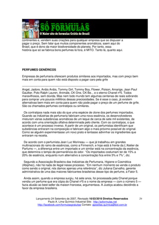 Lançamento 24 Setembro de 2007, Revisado 16/03/2016 Direitos Reservados
Paulo A. Lima Químico Industrial Site: http://soformulas.net
http://facebook.com/formulasgratuitas Contato: apostilas.quimica@bol.com.br
29
continentes e, vendem suas criações para qualquer empresa que se dispuser a
pagar o preço. Sem falar que muitos componentes aromáticos, saem aqui do
Brasil, que é dono da maior biodiversidade do planeta. Por tanto, essa
história que só se fabrica bons perfumes lá fora, é MITO. Tanto lá, quanto aqui.
PERFUMES GENÉRICOS
Empresas de perfumaria oferecem produtos similares aos importados, mas com preço bem
mais em conta para quem não está disposto a pagar caro pela grife
--------------------------------------------------------------------------------
Angel, Jadore, Anäis Anäis, Tommy Girl, Tommy Boy, Flower, Poison, Amarige, Jean Paul
Gaultier, Polo Ralph Lauren, Animale, CK One, CK Be... e o eterno Chanel nº5. Todos
maravilhosos, sem dúvida. Mas nem todo mundo tem algumas centenas de reais sobrando
para comprar uns poucos mililitros dessas preciosidades. Se é esse o caso, já existem
alternativas bem mais em conta para quem não pode pagar o preço de um perfume de grife.
São os chamados perfumes contratipos ou similares.
Os contratipos nada mais são do que uma espécie de clone dos perfumes importados.
Quando as indústrias de perfumaria fabricam uma nova essência, os desenvolvedores
misturam várias substâncias aromáticas de um leque de cerca de sete mil existentes, de
acordo com uma orientação olfativa determinada pelo cliente. Com os contratipos, o que
acontece é um processo inverso. A partir de um original, os perfumistas identificam que
substâncias entraram na composição e fabricam algo o mais próximo possível do original.
Como se alguém experimentasse um novo prato e tentasse adivinhar os ingredientes que
entraram na receita.
De acordo com o perfumista Jean Luc Morineau — que já trabalhou em grandes
multinacionais do ramo de essências, como a Firmenich, e hoje está à frente da L’Atelier de
Parfums —, a diferença entre um importado e um similar está na concentração da essência,
que determina o tempo de permanência do odor. ‘‘Os importados costumam ter de 15% a
20% de essência, enquanto num alternativo a concentração fica entre 5% e 7%’’, diz.
Segundo a Associação Brasileira das Indústrias de Perfumaria, Higiene e Cosmética
(Abiphec), não há nada de ilegal nesse processo. ‘‘Em nenhum momento se vende o produto
como sendo o original, nós damos apenas uma referência’’, diz Juliana Carvalho, gerente
administrativa de uma das maiores fabricantes brasileiras desse tipo de perfume, a Fator 5.
Ainda assim, quando a empresa surgiu, há sete anos, foi processada pela Chanel porque
vendia um perfume que era cópia do Chanel nº5 e o nome da empresa — com o número 5 —
fazia alusão ao best-seller da maison francesa, argumentava. A Justiça acabou decidindo a
favor da empresa brasileira.
 