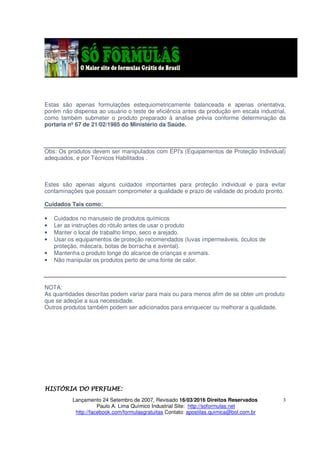 Lançamento 24 Setembro de 2007, Revisado 16/03/2016 Direitos Reservados
Paulo A. Lima Químico Industrial Site: http://soformulas.net
http://facebook.com/formulasgratuitas Contato: apostilas.quimica@bol.com.br
3
Estas são apenas formulações estequiometricamente balanceada e apenas orientativa,
porém não dispensa ao usuário o teste de eficiência antes da produção em escala industrial,
como também submeter o produto preparado à analise prévia conforme determinação da
portaria nº 67 de 21/02/1985 do Ministério da Saúde.
Obs: Os produtos devem ser manipulados com EPI's (Equipamentos de Proteção Individual)
adequados, e por Técnicos Habilitados .
Estes são apenas alguns cuidados importantes para proteção individual e para evitar
contaminações que possam comprometer a qualidade e prazo de validade do produto pronto.
Cuidados Tais como:
• Cuidados no manuseio de produtos químicos
• Ler as instruções do rótulo antes de usar o produto
• Manter o local de trabalho limpo, seco e arejado.
• Usar os equipamentos de proteção recomendados (luvas impermeáveis, óculos de
proteção, máscara, botas de borracha e avental).
• Mantenha o produto longe do alcance de crianças e animais.
• Não manipular os produtos perto de uma fonte de calor.
NOTA:
As quantidades descritas podem variar para mais ou para menos afim de se obter um produto
que se adeqüe a sua necessidade.
Outros produtos também podem ser adicionados para enriquecer ou melhorar a qualidade.
HISTÓRIA DO PERFUME:HISTÓRIA DO PERFUME:HISTÓRIA DO PERFUME:HISTÓRIA DO PERFUME:
 