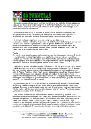 Lançamento 24 Setembro de 2007, Revisado 16/03/2016 Direitos Reservados
Paulo A. Lima Químico Industrial Site: http://soformulas.net
http://facebook.com/formulasgratuitas Contato: apostilas.quimica@bol.com.br
30
Grandes empresas fabricantes de essência normalmente são proibidas de fazer cópias dos
produtos que desenvolveram para as grifes de perfumes importados, mas nada impede que
outras fábricas pequenas sem vínculos contratuais com essas grifes tentem chegar a um
perfume igual ao que está na moda.
Assim como acontece com as roupas e os acessórios, os perfumes também seguem
tendências internacionais. Se um perfume é lançado e cai no gosto do consumidor, a
tendência é que ele inspire a criação de outros produtos na mesma linha olfativa.
‘‘A fórmula exata de um perfume pertence à empresa que dá o nome
ao produto, e mesmo o fabricante da essência não pode fazer um perfume igual, apenas com
a mesma linha olfativa’’, explica Sandra Heilborn, gerente de Marketing da Fav105,
distribuidora das essências da multinacional suíça Firmenich, fabricante de alguns dos
perfumes mais procurados em todo o mundo, como o Flower, da Kenzo, e o CK One, da
Calvin Klein, e do brasileiro Tarsila, do Boticário.
Tabela
Em vez de nome, os perfumes contratipo costumam ser identificados com números. O cliente
vê numa tabela o nome do importado e pede o perfume com o número que o identifica.
Também são vendidos em embalagens bem mais modestas, com frascos bastante simples e
válvulas de spray de materiais baratos. Com um produto muito próximo do original e custos
menores na fabricação, no final o grande atrativo acaba sendo o preço.
Enquanto um Angel é oferecido nas lojas de Brasília por R$ 184,90 (frasco de 25ml), por R$
18,40 é possível comprar um contratipo desse perfume das vendedoras da Fator 5. No topo
dos mais vendidos pela perfumaria estão o Gabriela Sabatini (feminino), Angel (feminino),
além de Azarro, Polo Sport e Polo Ralph Lauren, todos os três masculinos. ‘‘Quando alguém
compra um CK One, ela paga o que se cobra por um produto da marca Calvin Klein,
reconhecida internacionalmente; no caso de um similar, não se paga o preço da grife, nem a
embalagem produzida por um grande designer ou as taxas de importação, já que o perfume é
feito aqui’’, diz Juliana Carvalho, da Fator 5.
A comerciante Érica da Conceição, de 24 anos, costumava usar sempre o perfume Happy,
da Clinique, mas lamentava-se do valor que precisava desembolsar toda vez que o frasco
acabava. Conheceu os perfumes contratipo por meio de uma amiga e resolveu experimentar.
‘‘Gostei muito, é idêntico e dura o mesmo tempo que o original’’, afirma. ‘‘Além disso, o que a
gente usa mesmo está dentro do frasco.’’
É em clientes como Érica que empresas como a Fator 5 e Contém 1g apostam. ‘‘São
pessoas que gostariam de comprar um CK One, mas não estão dispostas a aplicar R$ 300,00
num vidro de perfume’’, diz Juliana Carvalho. A fórmula tem dado certo. Com 58 opções de
fragrâncias, a Fator 5 vende 15 mil frascos por mês e conta com uma rede de 7.500
vendedoras que vão de porta em porta oferecendo produtos em 16 estados. Já a Contém 1g,
o maior nome nessa área, começou vendendo os perfumes por meio de vendedoras e conta
agora com uma rede de 245 franquias, que oferecem também produtos de maquiagem.
--------------------------------------------------------------------------------
 