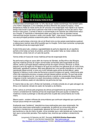 Lançamento 24 Setembro de 2007, Revisado 16/03/2016 Direitos Reservados
Paulo A. Lima Químico Industrial Site: http://soformulas.net
http://facebook.com/formulasgratuitas Contato: apostilas.quimica@bol.com.br
33
no Brasil essa concentração é de 7 a 12% não só por razões econômicas mas também para
uma melhor adaptação a uma realidade climática diferente dos países Europeus, nossa
temperatura média as vezes acima de 30° provoca uma evaporação mais rápida e ao mesmo
tempo mais brutal o que toma o perfume mais forte e mais enjoativo na hora de usá-lo. Para
torná-lo mais suave, o correto é reduzir a concentração e em fazendo isto infelizmente reduz-
se a fixação. É importante e interessante saber que cada vez mais as grandes marcas
internacionais lançam durante o verão uma versão "light", mais suave, menos concentrada,
nos seus principais produtos exatamente pelos mesmos motivos acima.
Todos os perfumistas e técnicos não só do Brasil como os dos países exportadores quebram
a cabeça para resolver essa difícil questão que é a fixação. Como fazer aumentar a proporção
de matérias primas de evaporação lenta?
Existe limite para tudo, a beleza e agradabilidade do perfume depende de um equilíbrio
perfeito entre todas as fazes do produto, portanto não podem faltar as notas voláteis de
refrescância, ainda mais em um país tão quente.
Vamos então em busca de novas matérias-primas de evaporação lenta.
Na perfumaria antiga se usava além de incenso do Sândalo, da Baunilha e dos Musgos,
algumas matérias-primas de origem animal todas conhecidas pela longevidade de seus
odores, sendo a principal dessas matérias-primas de origem animal o Almíscar ou Musk,
pequeno cervo da região do Himalaya e do qual era extraída uma glândula de um cheiro forte,
adocicado, agradável e pastoso. Mas essa glândula tem uma grande importância no ciclo de
reprodução desse animal, e como era muito utilizado pelos povos da Ásia Menor, pelos
Egipcios e Hebreus (muito antes de Romanos e povos Europeus em geral), infelizmente este
cheiro tão importante provocou a quase extinção desses pobres animais. Os que hoje ainda
vivem são protegidos por lei, nos restando portanto o estudo da composição desse produto
milagroso e tentar reconstituí-lo a partir de produtos sintéticos, então surgiram os Almíscars
ou Muscs sintéticos usado em abundância nos perfumes de hoje.
O mesmo fato se deu com o Âmbar de Cachalote, a Civette extraída de um gato selvagem da
África e do Castoréo retirado do castor do Canadá ou da Sibéria.
Enfim, salvos os animais pelo progresso da ciência principalmente da química temos hoje um
número considerável de matérias-primas de evaporação lenta para ajudar os bálsamos,
madeiras e raízes a prolongar a vida dos perfumes na pele dos consumidores do mundo
inteiro.
Mesmo assim - existem milhares de consumidores que continuam alegando que o perfume
fica por pouco tempo em suas peles.
Analisando esse "problema", descobrimos duas explicações para essa reclamação. Na
maioria dos casos essa reclamação é exagerada, se pedimos ao consumidor para se
perfumar e mandarmos um pesquisador aparecer de hora em hora para verificar a
permanência ou não do cheiro na pele, irá se constatar que o odor persiste por muitas horas
sem que o consumidor perceba. Para explicar isso, teremos que analisar a anatomia do
olfato.
 