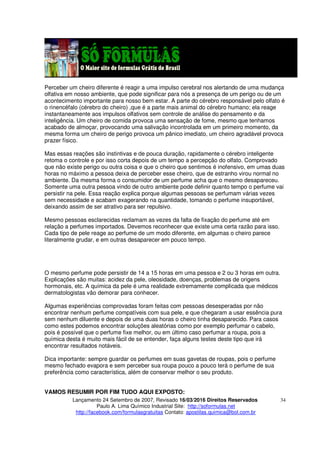 Lançamento 24 Setembro de 2007, Revisado 16/03/2016 Direitos Reservados
Paulo A. Lima Químico Industrial Site: http://soformulas.net
http://facebook.com/formulasgratuitas Contato: apostilas.quimica@bol.com.br
34
Perceber um cheiro diferente é reagir a uma impulso cerebral nos alertando de uma mudança
olfativa em nosso ambiente, que pode significar para nós a presença de um perigo ou de um
acontecimento importante para nosso bem estar. A parte do cérebro responsável pelo olfato é
o rinencéfalo (cérebro do cheiro) ,que é a parte mais animal do cérebro humano; ela reage
instantaneamente aos impulsos olfativos sem controle de análise do pensamento e da
inteligência. Um cheiro de comida provoca uma sensação de fome, mesmo que tenhamos
acabado de almoçar, provocando uma salivação incontrolada em um primeiro momento, da
mesma forma um cheiro de perigo provoca um pânico imediato, um cheiro agradável provoca
prazer físico.
Mas essas reações são instintivas e de pouca duração, rapidamente o cérebro inteligente
retoma o controle e por isso corta depois de um tempo a percepção do olfato. Comprovado
que não existe perigo ou outra coisa e que o cheiro que sentimos é inofensivo, em umas duas
horas no máximo a pessoa deixa de perceber esse cheiro, que de estranho virou normal no
ambiente. Da mesma forma o consumidor de um perfume acha que o mesmo desapareceu.
Somente uma outra pessoa vindo de outro ambiente pode definir quanto tempo o perfume vai
persistir na pele. Essa reação explica porque algumas pessoas se perfumam várias vezes
sem necessidade e acabam exagerando na quantidade, tomando o perfume insuportável,
deixando assim de ser atrativo para ser repulsivo.
Mesmo pessoas esclarecidas reclamam as vezes da falta de fixação do perfume até em
relação a perfumes importados. Devemos reconhecer que existe uma certa razão para isso.
Cada tipo de pele reage ao perfume de um modo diferente, em algumas o cheiro parece
literalmente grudar, e em outras desaparecer em pouco tempo.
O mesmo perfume pode persistir de 14 a 15 horas em uma pessoa e 2 ou 3 horas em outra.
Explicações são muitas: acidez da pele, oleosidade, doenças, problemas de origens
hormonais, etc. A química da pele é uma realidade extremamente complicada que médicos
dermatologistas vão demorar para conhecer.
Algumas experiências comprovadas foram feitas com pessoas desesperadas por não
encontrar nenhum perfume compatíveis com sua pele, e que chegaram a usar essência pura
sem nenhum diluente e depois de uma duas horas o cheiro tinha desaparecido. Para casos
como estes podemos encontrar soluções aleatórias como por exemplo perfumar o cabelo,
pois é possível que o perfume fixe melhor, ou em último caso perfumar a roupa, pois a
química desta é muito mais fácil de se entender, faça alguns testes deste tipo que irá
encontrar resultados notáveis.
Dica importante: sempre guardar os perfumes em suas gavetas de roupas, pois o perfume
mesmo fechado evapora e sem perceber sua roupa pouco a pouco terá o perfume de sua
preferência como característica, além de conservar melhor o seu produto.
VAMOS RESUMIR POR FIM TUDO AQUI EXPOSTO:
 