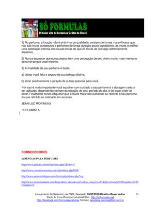 Lançamento 24 Setembro de 2007, Revisado 16/03/2016 Direitos Reservados
Paulo A. Lima Químico Industrial Site: http://soformulas.net
http://facebook.com/formulasgratuitas Contato: apostilas.quimica@bol.com.br
35
1) No perfume, a fixação não é sinônimo de qualidade, existem perfumes maravilhosos que
não são muito duradouros e perfumes de longa duração pouco agradáveis, as vezes é melhor
uma satisfação intensa em poucas horas do que 24 horas de que algo extremamente
enjoativo.
2) Nunca esquecer que outra pessoa tem uma percepção de seu cheiro muito mais intensa e
sensível do que você mesmo.
3) A finalidade de seu perfume é dupla:
a) deixar você feliz e seguro de sua beleza olfativa;
b) atrair positivamente a atração de outras pessoas para você.
Por isso é muito importante você escolher com cuidado o seu perfume e a dosagem certa a
ser aplicada, dependendo sempre da estação do ano, período do dia, e do lugar onde vai
estar. Finalmente nunca esquecer que é muito mais fácil aumentar ou renovar o seu perfume,
do que retirá-lo se colocado em excesso.
JEAN LUC MORINEAU
PERFUMISTA
FORNECEDORES
ESSÊNCIAS PARA PERFUMES
http://www.quinari.com.br/loja/index.php?cPath=42
http://www.casadasessencias.com.br/produtos.php/0206
http://www.parisembalagens.com.br/script/produtos.php?i=p
http://www.momentodaarte.com.br/produtos_atacado.asp?codigo_categoria=51&dpt=Aromaty%20Fragrância%20
Fina&pro=0
 