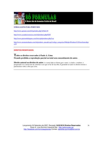 Lançamento 24 Setembro de 2007, Revisado 16/03/2016 Direitos Reservados
Paulo A. Lima Químico Industrial Site: http://soformulas.net
http://facebook.com/formulasgratuitas Contato: apostilas.quimica@bol.com.br
36
EMBALAGENS PARA PERFUMES
http://www.quinari.com.br/loja/index.php?cPath=30
http://www.casadasessencias.com.br/produtos.php/0205
http://www.parisembalagens.com.br/script/produtos.php?i=p
http://www.momentodaarte.com.br/produtos_atacado.asp?codigo_categoria=98&dpt=Produtos%20Auxiliares&pr
o=0
DIREITOS RESERVADOS
Todos os direitos reservados à Paulo A. Lima
Ficando proibida a reprodução parcial ou total sem consentimento do autor.
Direito autoral ou direitos de autor, é o nome dado ao direito que o autor, o criador, o tradutor, o
pesquisador ou o artista tem de controlar o uso que se faz de sua obra. É garantido ao autor os direitos morais e
patrimoniais sobre a obra que criou.
 