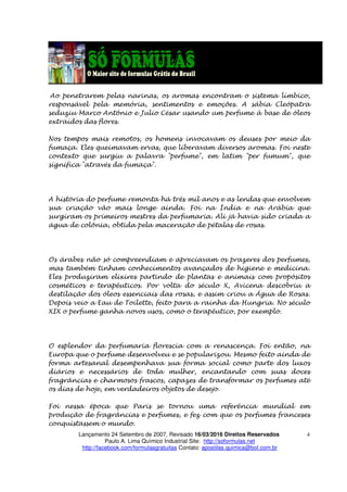 Lançamento 24 Setembro de 2007, Revisado 16/03/2016 Direitos Reservados
Paulo A. Lima Químico Industrial Site: http://soformulas.net
http://facebook.com/formulasgratuitas Contato: apostilas.quimica@bol.com.br
4
Ao penetrarem pelas narinas, os aromas encontram o sistema límbico,
responsável pela memória, sentimentos e emoções. A sábia Cleópatra
seduziu Marco Antônio e Julio César usando um perfume à base de óleos
extraídos das flores.
Nos tempos mais remotos, os homens invocavam os deuses por meio da
fumaça. Eles queimavam ervas, que liberavam diversos aromas. Foi neste
contexto que surgiu a palavra "perfume", em latim "per fumum", que
significa "através da fumaça".
A história do perfume remonta há três mil anos e as lendas que envolvem
sua criação vão mais longe ainda. Foi na Índia e na Arábia que
surgiram os primeiros mestres da perfumaria. Ali já havia sido criada a
água de colônia, obtida pela maceração de pétalas de rosas.
Os árabes não só compreendiam e apreciavam os prazeres dos perfumes,
mas também tinham conhecimentos avançados de higiene e medicina.
Eles produziram elixires partindo de plantas e animais com propósitos
cosméticos e terapêuticos. Por volta do século X, Avicena descobriu a
destilação dos óleos essenciais das rosas, e assim criou a Água de Rosas.
Depois veio a Eau de Toilette, feito para a rainha da Hungria. No século
XIX o perfume ganha novos usos, como o terapêutico, por exemplo.
O esplendor da perfumaria florescia com a renascença. Foi então, na
Europa que o perfume desenvolveu e se popularizou. Mesmo feito ainda de
forma artesanal desempenhava sua forma social como parte dos luxos
diários e necessários de toda mulher, encantando com suas doces
fragrâncias e charmosos frascos, capazes de transformar os perfumes até
os dias de hoje, em verdadeiros objetos de desejo.
Foi nessa época que Paris se tornou uma referência mundial em
produção de fragrâncias e perfumes, e fez com que os perfumes franceses
conquistassem o mundo.
 
