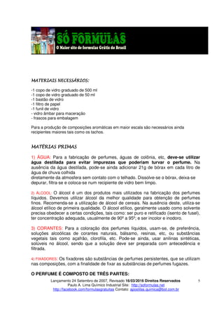 Lançamento 24 Setembro de 2007, Revisado 16/03/2016 Direitos Reservados
Paulo A. Lima Químico Industrial Site: http://soformulas.net
http://facebook.com/formulasgratuitas Contato: apostilas.quimica@bol.com.br
5
MATERIAIS NECESSÁRIOS:MATERIAIS NECESSÁRIOS:MATERIAIS NECESSÁRIOS:MATERIAIS NECESSÁRIOS:
-1 copo de vidro graduado de 500 ml
-1 copo de vidro graduado de 50 ml
-1 bastão de vidro
-1 filtro de papel
-1 funil de vidro
- vidro âmbar para maceração
- frascos para embalagem
Para a produção de composições aromáticas em maior escala são necessários ainda
recipientes maiores tais como os tachos.
MATÉRIASMATÉRIASMATÉRIASMATÉRIAS PRIMASPRIMASPRIMASPRIMAS
1) ÁGUA: Para a fabricação de perfumes, águas de colônia, etc, deve-se utilizar
água destilada para evitar impurezas que poderiam turvar o perfume. Na
ausência da água destilada, pode-se ainda adicionar 21g de bórax em cada litro de
água de chuva colhida
diretamente da atmosfera sem contato com o telhado. Dissolve-se o bórax, deixa-se
depurar, filtra-se e coloca-se num recipiente de vidro bem limpo.
2) ÁLCOOL: O álcool é um dos produtos mais utilizados na fabricação dos perfumes
líquidos. Devemos utilizar álcool da melhor qualidade para obtenção de perfumes
finos. Recomenda-se a utilização de álcool de cereais. Na ausência deste, utiliza-se
álcool etílico de primeira qualidade. O álcool etílico, geralmente usado como solvente
precisa obedecer a certas condições, tais como: ser puro e retificado (isento de fusel),
ter concentração adequada, usualmente de 90º a 95º; e ser incolor e inodoro.
3) CORANTES: Para a coloração dos perfumes líquidos, usam-se, de preferência,
soluções alcoólicas de corantes naturais, bálsamo, resinas, etc, ou substâncias
vegetais tais como açafrão, clorofila, etc. Pode-se ainda, usar anilinas sintéticas,
solúveis no álcool, sendo que a solução deve ser preparada com antecedência e
filtrada.
4) FIXADORES: Os fixadores são substâncias de perfumes persistentes, que se utilizam
nas composições, com a finalidade de fixar as substâncias de perfumes fugazes.
O PERFUME É COMPOSTO DE TRÊS PARTES:
 