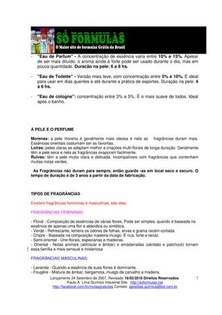 Lançamento 24 Setembro de 2007, Revisado 16/03/2016 Direitos Reservados
Paulo A. Lima Químico Industrial Site: http://soformulas.net
http://facebook.com/formulasgratuitas Contato: apostilas.quimica@bol.com.br
7
- "Eau de Parfum" - A concentração de essência varia entre 10% e 15%. Apesar
de ser mais diluído, o aroma ainda é forte pode ser usado durante o dia, mas em
pouca quantidade. Duracão na pele: 6 a 8 hs.
- "Eau de Toilette" - Versão mais leve, com concentração entre 5% a 10%. É ideal
para usar em dias quentes e até durante a prática de esportes. Duração na pele: 4
a 6 hs.
- "Eau de cologne": concentração entre 3% e 5%. É o mais suave de todos. Ideal
após o banho.
Á PELE E O PERFUME
Morenas: a pele morena é geralmente mais oleosa e nela as fragrâncias duram mais.
Essências orientais costumam ser as favoritas.
Loiras: peles claras se adaptam melhor a criações multi-florais de longa duração. Geralmente
têm a pele seca e nela as fragrâncias evaporam facilmente.
Ruivas: têm a pele muito clara e delicada, incompatíveis com fragrâncias que contenham
muitas notas verdes.
As Fragrâncias não duram para sempre, então guarde -as em local seco e escuro. O
tempo de duração é de 3 anos a partir da data de fabricação.
TIPOS DE FRAGRÂNCIAS
Existem fragrâncias femininas e masculinas, são elas:
FRAGRÂNCIAS FEMININAS:
- Floral - Composição de essências de várias flores. Pode ser simples, quando é baseada na
essência de apenas uma flor e aldeídica ou sintética.
- Verde - Refrescante, lembra os odores de folhas, ervas e grama recém-cortada.
- Chipre - Baseada na composição madeira-musgo. É rica, forte e tenaz.
- Semi-oriental - Une florais, especiarias e madeiras.
- Oriental - Notas animais (almíscar e âmbar) e amadeiradas (sândalo e patchouli) tornam
essa família a mais sensual e misteriosa
FRAGRÂNCIAS MASCULINAS:
- Lavanda - Quando a essência de suas flores é dominante.
- Fougère - Mistura de âmbar, bergamota, musgo de carvalho e madeira.
 