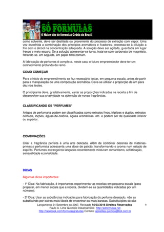 Lançamento 24 Setembro de 2007, Revisado 16/03/2016 Direitos Reservados
Paulo A. Lima Químico Industrial Site: http://soformulas.net
http://facebook.com/formulasgratuitas Contato: apostilas.quimica@bol.com.br
9
como solvente, deve ser destilada ou proveniente do processo de extração com vapor. Uma
vez escolhida a combinação dos princípios aromáticos e fixadores, processa-se à diluição a
frio com o álcool na concentração adequada. A solução deve ser agitada, guardada em lugar
fresco e meio escuro. Se a solução apresentar-se turva, trata-se com carbonato de magnésio,
filtrando-se, em seguida, em papel-filtro comum.
A fabricação de perfumes é complexa, neste caso o futuro empreendedor deve ter um
conhecimento profundo do ramo.
COMO COMEÇAR
Para o inicio do empreendimento se faz necessário testar, em pequena escala, antes de partir
para a manipulação de uma composição aromática. Deve-se utilizar a proporção de um para
dez nos testes.
O principiante deve, gradativamente, variar as proporções indicadas na receita a fim de
desenvolver sua criatividade na obtenção de novas fragrâncias.
CLASSIFICANDO OS "PERFUMES"
Artigos de perfumaria podem ser classificados como extratos finos, tríplices e duplos, extratos
comuns, loções, águas-de-colônia, águas aromáticas, etc. e podem ser de qualidade inferior
ou superior.
COMBINAÇÕES
Criar a fragrância perfeita é uma arte delicada. Além de combinar dezenas de matérias-
primas,o perfumista acrescenta uma dose de paixão, transformando o aroma num estado de
espírito. Perfumes estrangeiros lançados recentemente misturam romantismo, sofisticação,
sensualidade e jovialidade.
DICAS
Algumas dicas importantes:
- 1º Dica: Na fabricação, é importantes experimentar as receitas em pequena escala (para
preparar, em menor escala que a receita, dividem-se as quantidades indicadas por um
número);
- 2º Dica: Usar as substâncias indicadas para fabricação do perfume desejado, não as
substituindo por outras mais fáceis de encontrar ou mais baratas. Substituições só são
 