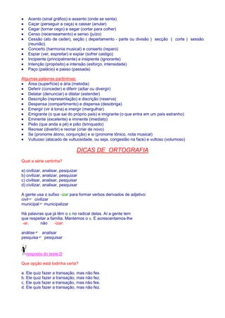 · Acento (sinal gráfico) e assento (onde se senta) 
· Caçar (perseguir a caça) e cassar (anular) 
· Cegar (tornar cego) e segar (cortar para colher) 
· Censo (recenseamento) e senso (juízo) 
· Cessão (ato de ceder), seção ( departamento - parte ou divisão ) secção ( corte ) sessão 
(reunião). 
· Concerto (harmonia musical) e conserto (reparo) 
· Espiar (ver, espreitar) e expiar (sofrer castigo) 
· Incipiente (principalmente) e insipiente (ignorante) 
· Intenção (propósito) e intensão (esforço, intensidade) 
· Paço (palácio) e passo (passada) 
Algumas palavras parônimas: 
· Área (superfície) e ária (melodia) 
· Deferir (conceder) e diferir (adiar ou divergir) 
· Delatar (denunciar) e dilatar (estender) 
· Descrição (representação) e discrição (reserva) 
· Despensa (compartimento) e dispensa (desobriga) 
· Emergir (vir à tona) e imergir (mergulhar) 
· Emigrante (o que sai do próprio país) e imigrante (o que entra em um país estranho) 
· Eminente (excelente) e iminente (imediato) 
· Peão (que anda a pé) e pião (brinquedo) 
· Recrear (divertir) e recriar (criar de novo) 
· Se (pronome átono, conjunção) e si (pronome tônico, nota musical) 
· Vultuoso (atacado de vultuosidade, ou seja, congestão na face) e vultoso (volumoso) 
DICAS DE ORTOGRAFIA 
Qual a série certinha? 
a) civilizar, analisar, pesquizar 
b) civilizar, analizar, pesquizar 
c) civilisar, analisar, pesquisar 
d) civilizar, analisar, pesquisar 
A gente usa o sufixo -izar para formar verbos derivados de adjetivo: 
civil civilizar 
municipal municipalizar 
Há palavras que já têm o s no radical delas. Aí a gente tem 
que respeitar a família. Mantemos o s. E acrescentamos-lhe 
-ar, não -izar: 
análise analisar 
pesquisa pesquisar 
resposta do teste:D 
Que opção está todinha certa? 
a. Ele quiz fazer a transação, mas não fes. 
b. Ele quiz fazer a transação, mas não fez. 
c. Ele quis fazer a transação, mas não fes. 
d. Ele quis fazer a transação, mas não fez. 
 