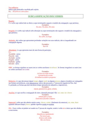 Voz reflexiva: 
Indica ação praticada e recebida pelo sujeito. 
Ex.: Ele feriu-se com a faca. 
SUBCLASSIFICAÇÃO DOS VERBOS 
Regular: 
É o verbo cujo radical não se altera e cujas terminações seguem o modelo da conjugação a que pertence. 
Exemplos: 
Eu amo, Tu amas, Ele ama. 
Irregular: é o verbo cujo radical sofre alteração ou cujas terminações não seguem o modelo da conjugação a 
que pertence. 
Exemplos: 
Eu caibo, eu trago. 
Anômalo: são verbos que apresentam profundas variações nos seus radicais, não se enquadrando em 
conjugação alguma. 
Exemplos: 
Ser e Ir 
Abundante: é o que apresenta mais de uma forma de particípio. 
Ex.: 
Acendido - aceso 
Nascido - nato 
Aceitado - aceito 
Elegido - eleito 
Ganhado - ganho 
Salvado - salvo 
OBS.: as formas regulares se usam com os verbos auxiliares ter e haver. As formas irregulares se usam com 
os verbos auxiliares ser e estar. 
Exemplos: 
As luzes já estão acesas. 
A proposta foi aceita. 
Já tinham aceitado a proposta. 
Defectivo: é o que não possui algum tempo, algum modo ou alguma pessoa; alguns só podem ser conjugados 
nas formas arrizotônicas, como precaver-se; outros não possuem a 1ª pessoa do singular do Pres. Ind. 
E, portando, as formas que derivam desse tempo (presente do subjuntivo, imperativos). 
Exemplos: 
reaver, precaver-se, gerar, coloria. 
Auxiliar: é o que auxilia a conjugação de outro, chamado principal. São: ser, estar, ter e haver. 
Exemplos: 
tinham feito a lição. 
Estávamos fazendo compras. 
Impessoal: verbo que não admite sujeito como: chover, ventar, (fenômeno da natureza), ser, estar, fazer 
(quando indicam tempo); haver, quando significa existir ou ocorrer. 
Obs.: Esses verbos só podem ser usados na 3ª pessoa do singular, sendo o verbo ser o único que não obedece 
a essa norma. 
Exemplos: 
Amanheceu rapidamente. 
Faz meses que... 
Estava cedo ainda. 
São oito horas. 
 