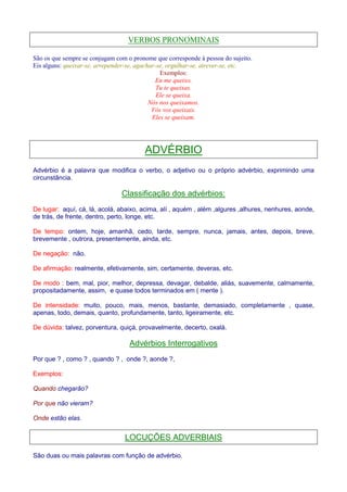 VERBOS PRONOMINAIS 
São os que sempre se conjugam com o pronome que corresponde à pessoa do sujeito. 
Eis alguns: queixar-se, arrepender-se, agachar-se, orgulhar-se, atrever-se, etc. 
Exemplos: 
Eu me queixo. 
Tu te queixas. 
Ele se queixa. 
Nós nos queixamos. 
Vós vos queixais. 
Eles se queixam. 
ADVÉRBIO 
Advérbio é a palavra que modifica o verbo, o adjetivo ou o próprio advérbio, exprimindo uma 
circunstância. 
Classificação dos advérbios: 
De lugar: aquí, cá, lá, acolá, abaixo, acima, alí , aquém , além ,algures ,alhures, nenhures, aonde, 
de trás, de frente, dentro, perto, longe, etc. 
De tempo: ontem, hoje, amanhã, cedo, tarde, sempre, nunca, jamais, antes, depois, breve, 
brevemente , outrora, presentemente, ainda, etc. 
De negação: não. 
De afirmação: realmente, efetivamente, sim, certamente, deveras, etc. 
De modo : bem, mal, pior, melhor, depressa, devagar, debalde, aliás, suavemente, calmamente, 
propositadamente, assim, e quase todos terminados em ( mente ). 
De intensidade: muito, pouco, mais, menos, bastante, demasiado, completamente , quase, 
apenas, todo, demais, quanto, profundamente, tanto, ligeiramente, etc. 
De dúvida: talvez, porventura, quiçá, provavelmente, decerto, oxalá. 
Advérbios Interrogativos 
Por que ? , como ? , quando ? , onde ?, aonde ?, 
Exemplos: 
Quando chegarão? 
Por que não vieram? 
Onde estão elas. 
LOCUÇÕES ADVERBIAIS 
São duas ou mais palavras com função de advérbio. 
 