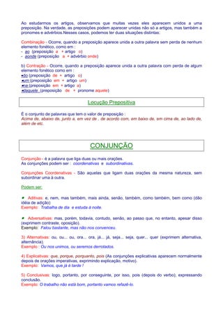 Ao estudarmos os artigos, observamos que muitas vezes eles aparecem unidos a uma 
preposição. Na verdade, as preposições podem aparecer unidas não só a artigos, mas também a 
pronomes e advérbios.Nesses casos, podemos ter duas situações distintas: 
Combinação - Ocorre, quando a preposição aparece unida a outra palavra sem perda de nenhum 
elemento fonético, como em : 
- ao (preposição a + artigo o) 
- aonde (preposição a + advérbio onde) 
b) Contração - Ocorre, quando a preposição aparece unida a outra palavra com perda de algum 
elemento fonético como em : 
·do (preposição de + artigo o) 
·um (preposição em + artigo um) 
·na (preposição em + artigo a) 
·daquele (preposição de + pronome aquele) 
Locução Prepositiva 
É o conjunto de palavras que tem o valor de preposição : 
Acima de, abaixo de, junto a, em vez de , de acordo com, em baixo de, em cima de, ao lado de, 
além de etc. 
CONJUNÇÃO 
Conjunção - é a palavra que liga duas ou mais orações. 
As conjunções podem ser : coordenativas e subordinativas. 
Conjunções Coordenativas - São aquelas que ligam duas orações da mesma natureza, sem 
subordinar uma à outra. 
Podem ser: 
· Aditivas: e, nem, mas também, mais ainda, senão, também, como também, bem como (dão 
idéia de adição) 
Exemplo: Trabalha de dia e estuda à noite. 
· Adversativas: mas, porém, todavia, contudo, senão, ao passo que, no entanto, apesar disso 
(exprimem contraste, oposição). 
Exemplo: Falou bastante, mas não nos convenceu. 
3) Alternativas: ou, ou... ou, ora... ora, já... já, seja... seja, quer... quer (exprimem alternativa, 
alternância). 
Exemplo : Ou nos unimos, ou seremos derrotados. 
4) Explicativas: que, porque, porquanto, pois (As conjunções explicativas aparecem normalmente 
depois de orações imperativas, exprimindo explicação, motivo). 
Exemplo: Vamos, que já é tarde ! 
5) Conclusivas: logo, portanto, por conseguinte, por isso, pois (depois do verbo), expressando 
conclusão. 
Exemplo: O trabalho não está bom, portanto vamos refazê-lo. 
 