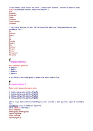 É essa mesma. Você acertou em cheio. O verbo querer não tem z no nome. Então não terá z 
nunca. Quando soar o som z, não duvide: escreva s: 
quis, 
quisemos, 
quiseram; 
quiser, 
quisesse, 
queséssemos, 
quisesse. 
O verbo fazer tem z no infinitivo. Ele permanece fiel à letrinha. Todas as vezes que soar z, 
escreve-se com z: 
faz 
fazemos 
fazem 
fiz 
fez 
fizemos 
fizeram 
fizer 
fizermos 
fizerem 
fizesse 
fizéssemos 
fizessem. 
resposta do teste:D 
Está certinha a grafia de: 
a. garçom 
b. garçon 
c. garssom 
d. garsson 
a. Você acertou em cheio. Garçom se escreve assim. Com m final. 
resposta do teste: A 
Estão certinhas as palavras da série: 
a. maciês, camponês, solidês, frigidês 
b. maciez, camponez, solidez, frigidez 
c. maciez, camponês, solidez, frigidez 
d. maciez, camponês, solidez, frigidês 
Com s ou z? Se houver um dicionário por perto, consulte-o. Sem o paizão, o jeito é aprender a 
lição. 
Providência: saber de onde veio a palavra. 
Se do adjetivo, é hora do z: 
macio (maciez) 
embriagado (embriaguez) 
líquido (liquidez) 
sólido (solidez) 
frígido (frigidez) 
 