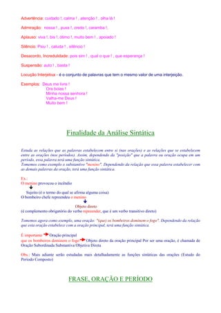 Advertência: cuidado !, calma ! , atenção ! , olha lá ! 
Admiração: nossa ! , puxa !, credo !, caramba !, 
Aplauso: viva !, bis !, ótimo !, muito bem ! , apoiado ! 
Silêncio: Psiu ! , caluda ! , silêncio ! 
Desacordo, Incredulidade: pois sim ! , qual o que ! , que esperança ! 
Suspensão: auto ! , basta ! 
Locução Interjetiva - é o conjunto de palavras que tem o mesmo valor de uma interjeição. 
Exemplos: Deus me livre ! 
Ora bolas ! 
Minha nossa senhora ! 
Valha-me Deus ! 
Muito bem ! 
Finalidade da Análise Sintática 
Estuda as relações que as palavras estabelecem entre si (nas orações) e as relações que se estabelecem 
entre as orações (nos períodos). Assim, dependendo da posição que a palavra ou oração ocupa em um 
período, essa palavra terá uma função sintática. 
Tomemos como exemplo o substantivo menino. Dependendo da relação que essa palavra estabelecer com 
as demais palavras da oração, terá uma função sintática. 
Ex.: 
O menino provocou o incêndio 
 
Sujeito (é o termo do qual se afirma alguma coisa) 
O bombeiro chefe repreendeu o menino 
 
Objeto direto 
(é complemento obrigatório do verbo repreender, que é um verbo transitivo direto) 
Tomemos agora como exemplo, uma oração: (que) os bombeiros dominem o fogo. Dependendo da relação 
que esta oração estabelece com a oração principal, terá uma função sintática. 
É importante Oração principal 
que os bombeiros dominem o fogo Objeto direto da oração principal Por ser uma oração, é chamada de 
Oração Subordinada Substantiva Objetiva Direta 
Obs.: Mais adiante serão estudadas mais detalhadamente as funções sintáticas das orações (Estudo do 
Período Composto) 
FRASE, ORAÇÃO E PERÍODO 
 