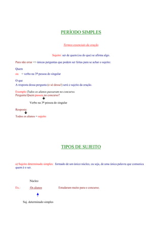 PERÍODO SIMPLES 
Termos essenciais da oração 
Sujeito: ser de quem (ou do que) se afirma algo. 
Para não errar = únicas perguntas que podem ser feitas para se achar o sujeito: 
Quem 
ou + verbo na 3a pessoa do singular 
O que 
A resposta dessa pergunta (e só dessa!) será o sujeito da oração. 
Exemplo:Todos os alunos passaram no concurso. 
Pergunta:Quem passou no concurso? 
 
Verbo na 3a pessoa do singular 
Resposta: 
 
Todos os alunos = sujeito 
TIPOS DE SUJEITO 
a) Sujeito determinado simples: formado de um único núcleo, ou seja, de uma única palavra que comunica 
quem é o ser. 
Núcleo 
Ex.: Os alunos Estudaram muito para o concurso. 
Suj. determinado simples 
 