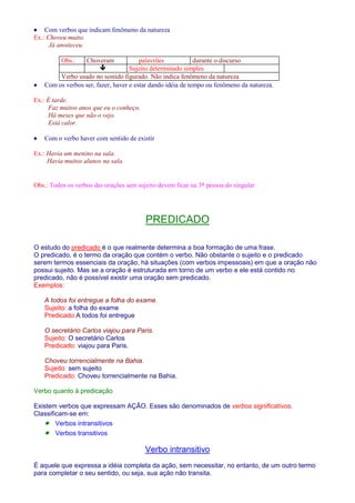· Com verbos que indicam fenômeno da natureza 
Ex.: Choveu muito. 
Já anoiteceu. 
Obs.: Choveram palavrões durante o discurso 
 Sujeito determinado simples 
Verbo usado no sentido figurado. Não indica fenômeno da natureza 
· Com os verbos ser, fazer, haver e estar dando idéia de tempo ou fenômeno da natureza. 
Ex.: É tarde. 
Faz muitos anos que eu o conheço. 
Há meses que não o vejo. 
Está calor. 
· Com o verbo haver com sentido de existir 
Ex.: Havia um menino na sala. 
Havia muitos alunos na sala. 
Obs.: Todos os verbos das orações sem sujeito devem ficar na 3a pessoa do singular 
PREDICADO 
O estudo do predicado é o que realmente determina a boa formação de uma frase. 
O predicado, é o termo da oração que contém o verbo. Não obstante o sujeito e o predicado 
serem termos essenciais da oração, há situações (com verbos impessoais) em que a oração não 
possui sujeito. Mas se a oração é estruturada em torno de um verbo e ele está contido no 
predicado, não é possível existir uma oração sem predicado. 
Exemplos: 
A todos foi entregue a folha do exame. 
Sujeito: a folha do exame 
Predicado:A todos foi entregue 
O secretário Carlos viajou para Paris. 
Sujeito: O secretário Carlos 
Predicado: viajou para Paris. 
Choveu torrencialmente na Bahia. 
Sujeito: sem sujeito 
Predicado: Choveu torrencialmente na Bahia. 
Verbo quanto à predicação 
Existem verbos que expressam AÇÃO. Esses são denominados de verbos significativos. 
Classificam-se em: 
· Verbos intransitivos 
· Verbos transitivos 
Verbo intransitivo 
É aquele que expressa a idéia completa da ação, sem necessitar, no entanto, de um outro termo 
para completar o seu sentido, ou seja, sua ação não transita. 
 