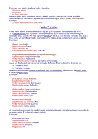 Exemplos com sujeito simples e verbo intransitivo: 
O menino brinca. 
O sol raiou. 
As flores murcham. 
Perceba que o verbo intransitivo sozinho poderá formar o predicado ou, ainda, aparecer 
acompanhado de palavras ou expressões indicativas de lugar, tempo, modo, intensidade etc. 
Exemplo: 
As flores desabrocham na primavera. 
Verbo Transitivo 
Como vimos acima, o verbo intransitivo é aquele que expressa a idéia completa de ação. 
Já o verbo transitivo não expressa a idéia completa de ação. Necessita de outro termo para 
completar o seu sentido. Por isso a grafia transitivo, isto é, a ação transita. Portanto, para que a 
frase tenha um sentido completo, o verbo transitivo necessita do complemento verbal ou objeto. 
Exemplos: 
O povo viu o ladrão. 
Sujeito simples: O povo 
Verbo transitivo: viu 
Complemento verbal ou objeto: o ladrão. 
Os parlamentares necessitam de melhor remuneração. 
Sujeito simples: Os parlamentares 
Verbo transitivo: necessitam 
Complemento verbal ou objeto: de melhor remuneração. 
Agora um detalhe sutil para a correta formação de frases. O verbo transitivo divide-se em: 
· Transitivo direto 
· Transitivo indireto 
O verbo transitivo direto transita diretamente para o complemento -denominado de objeto direto - 
e não exige preposição. 
Exemplos: 
Derrubaram o muro de Berlim. 
Sujeito indeterminado: ? 
Verbo transitivo direto: Derrubaram 
Objeto direto: o muro de Berlim. 
Os banqueiros tiveram muito lucro. 
Sujeito simples: Os banqueiros 
Verbo transitivo direto: tiveram 
Objeto direto: muito lucro. 
Ouvimos música alegre. 
Sujeito oculto (ou implícito): Nós 
Verbo transitivo direto: ouvimos 
Objeto direto: música alegre. 
Já no verbo transitivo indireto a ação transita indiretamente para o complemento por intermédio de 
uma preposição. É o chamado objeto indireto. 
Exemplos: 
Eu acredito em Deus. 
Sujeito simples: Eu 
Verbo transitivo indireto: acredito 
Objeto indireto: em Deus. 
Preposição: em 
 