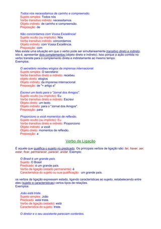 Todos nós necessitamos de carinho e compreensão. 
Sujeito simples: Todos nós 
Verbo transitivo indireto: necessitamos 
Objeto indireto: de carinho e compreensão. 
Preposição: de 
Não concordamos com Vossa Excelência! 
Sujeito oculto (ou implícito): Nós 
Verbo transitivo indireto: concordamos 
Objeto indireto: com Vossa Excelência. 
Preposição: com 
Mas existe uma situação em que o verbo pode ser simultaneamente transitivo direto e indireto, 
isto é, apresentar dois complementos (objeto direto e indireto). Isso porque a ação contida no 
verbo transita para o complemento direta e indiretamente ao mesmo tempo. 
Exemplos: 
O secretário recebeu elogios da imprensa internacional. 
Sujeito simples: O secretário 
Verbo transitivo direto e indireto: recebeu 
objeto direto: elogios 
Objeto indireto: da imprensa internacional. 
Preposição: de + artigo a 
Escrevi um texto para o Jornal dos Amigos. 
Sujeito oculto (ou implícito): Eu 
Verbo transitivo direto e indireto: Escrevi 
Objeto direto: um texto 
Objeto indireto: para o Jornal dos Amigos. 
Preposição: para 
Proporciono a você momentos de reflexão. 
Sujeito oculto (ou implícito): Eu 
Verbo transitivo direto e indireto: Proporciono 
Objeto indireto: a você 
Objeto direto: momentos de reflexão. 
Preposição: a 
Verbo de Ligação 
É aquele que qualifica o sujeito no predicado. Os principais verbos de ligação são: ter, haver, ser, 
estar, ficar, permanecer, parecer, andar. Exemplo: 
O Brasil é um grande país. 
Sujeito: O Brasil 
Predicado: é um grande país. 
Verbo de ligação (estado permanente): é 
Característica do sujeito ou sua qualificação: um grande país. 
os verbos de ligação expressam estado, ligando características ao sujeito, estabelecendo entre 
eles (sujeito e características) certos tipos de relações. 
Exemplos: 
João está triste. 
Sujeito simples: João 
Predicado: está triste. 
Verbo de ligação (estado): está 
Característica do sujeito: triste. 
O diretor e o seu assistente pareciam contentes. 
 