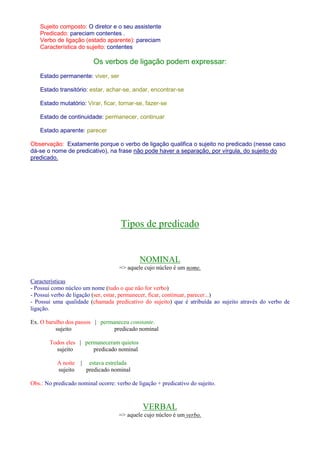 Sujeito composto: O diretor e o seu assistente 
Predicado: pareciam contentes . 
Verbo de ligação (estado aparente): pareciam 
Característica do sujeito: contentes 
Os verbos de ligação podem expressar: 
Estado permanente: viver, ser 
Estado transitório: estar, achar-se, andar, encontrar-se 
Estado mutatório: Virar, ficar, tornar-se, fazer-se 
Estado de continuidade: permanecer, continuar 
Estado aparente: parecer 
Observação: Exatamente porque o verbo de ligação qualifica o sujeito no predicado (nesse caso 
dá-se o nome de predicativo), na frase não pode haver a separação, por vírgula, do sujeito do 
predicado. 
Tipos de predicado 
NOMINAL 
= aquele cujo núcleo é um nome. 
Características 
- Possui como núcleo um nome (tudo o que não for verbo) 
- Possui verbo de ligação (ser, estar, permanecer, ficar, continuar, parecer...) 
- Possui uma qualidade (chamada predicativo do sujeito) que é atribuída ao sujeito através do verbo de 
ligação. 
Ex. O barulho dos passos | permaneceu constante. 
sujeito predicado nominal 
Todos eles | permaneceram quietos 
sujeito predicado nominal 
A noite | estava estrelada 
sujeito predicado nominal 
Obs.: No predicado nominal ocorre: verbo de ligação + predicativo do sujeito. 
VERBAL 
= aquele cujo núcleo é um verbo. 
 