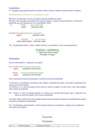 Características 
· O núcleo é um verbo (intransitivo, transitivo direto, transitivo indireto, transitivo direto e indireto) 
Modo mais fácil de se descobrir se o predicado é verbal 
·Procurar, no predicado, se existe uma palavra que dá qualidade ao sujeito 
·Se não existir essa palavra (predicativo do sujeito) é porque o verbo é o mais importante, é o núcleo do 
predicado, que será chamado, por isso, de predicado verbal. 
Ex. O bebe | nasceu hoje cedo 
sujeito predicado verbal 
O barulho dos passos |atemorizou os presentes. 
sujeito predicado verbal 
Precisam | de você lá fora. 
sujeito indeterminado predicado verbal 
Obs.: No predicado verbal, o verbo é sempre transitivo ou intransitvo e nunca ocorre predicativo. 
VERBAL -NOMINAL 
= aquele cujo núcleo é duplo: 
um verbo e um nome. 
Características 
Possui verbo transitivo + predicativo do sujeito. 
Ex. O recado | chegou atrasado à tesouraria. 
sujeito predicado verbo-nominal 
O aluno | chegou atrasado para o exame. 
sujeito predicado verbo-nominal 
Deve-se proceder da mesma forma para se classificar esse tipo de predicado: 
1) Procura-se, no predicado, uma palavra que indique a qualidade do sujeito. Essa palavra (predicativo do 
sujeito) será um dos núcleos. 
2) Verifica-se se o verbo da oração está na lista dos verbos de ligação. Se não estiver, esse verbo também 
será o núcleo do predicado. 
Obs.: Nunca os verbos de ligação poderão ser núcleos, pois servirão apenas para ligar o predicativo do 
sujeito ao sujeito da oração. São vazios de significado. 
Os demais verbos serão núcleos, pois sempre possuem uma mensagem (completa ou incompleta) que querem 
transmitir na situação da comunicação. 
Obs.: No predicado verbo-nominal, o verbo é sempre transitivo ou intransitivo e sempre ocorre predicativo 
(do sujeito ou do objeto). 
Resumindo: 
Predicados 
P.N. = Verbo de ligação + Predicativo do Sujeito 
 