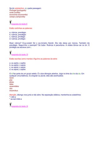 Se do substantivo, o s pede passagem: 
Portugal (português) 
corte (cortês) 
economia (economês) 
campo (camponês) 
resposta do teste:C 
Estão certinhas as palavras: 
a. rúbrica, previlégio 
b. rubrica, previlégio 
c. rúbrica, privilégio 
d. rubrica, privilégio 
Dizer rúbrica? Cruz-credo! Só o ex-ministro Kandir. Ele não deixa por menos. Também diz 
previlégio. Seguir-lhe o exemplo? Só bobo. Rubrica é paroxítona. A sílaba tônica cai no bri. E 
privilégio se escreve com i. 
resposta do teste: D 
Estão escritas como manda o figurino as palavras da série: 
a. eu apóio, o apôio 
b. eu apóio, o apoio 
c. eu apoio, o apoio 
d. eu apoio, o apôio 
O ói faz parte de um grupo seleto. É o dos ditongos abertos. Joga no time do éi e do éu. Em 
qualquer circunstância, no singular ou plural, eles são acentuados: 
herói 
jóia 
jibóia 
idéia 
assembléia 
céu 
escarcéus. 
Atenção, ditongo vive junto e não abre. Na separação silábica, mantenha-os coladinhos: 
* i-déi-a 
* as-sem-bléi-a 
resposta do teste: B 
 